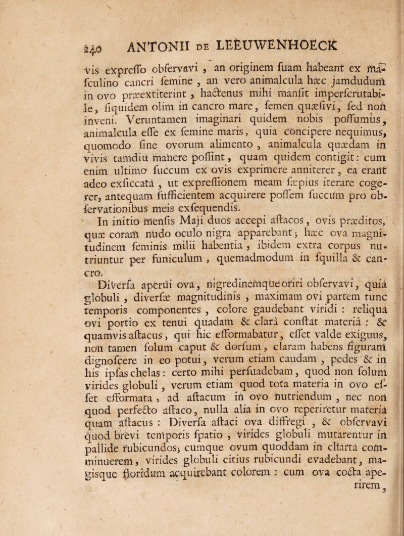 \ Ho ANTONII DE LEEUWENHOECK vis expreflo obfervavi , an originem fuam habeant ex ma- fculino cancri femine , an vero animalcula hsec jamdudurtx in ovo prteeXtiterint , hactenus mihi manfit imperfcrutabi- le, fiquidem olim in cancro mare, femen quxfivi, fed noft inveni. Veruntamen imaginari quidem nobis poflumiis, animalcula efle ex femine maris, quia concipere nequimus, quomodo fine ovorum alimento , animalcula quasdam in vivis tamdiit tnahere poffint, quam quidem contigit: cum enim ultimo fuccum ex ovis exprimere anniterer, ea erant adeo exficcata , ut exprefiionem meam fxpius iterare coge¬ rer, antequam fufficientem acquirere poffem fuccum pro ob- fervationibus meis exfequendis. In initio menfis Maji duos accepi aftacos, ovis prxditos» qux coram nudo oculo nigra apparebant > hxc ova magni¬ tudinem feminis milii habentia , ibidem extra corpus nu¬ triuntur per funiculum , quemadmodum in fquilla & can¬ cro. DiVerfa apfcrdi ova, nigredinemque oriri obfervavi, quia globuli , diverfx magnitudinis , maximam ovi partem tunc temporis componentes , colore gaudebant viridi : reliqua ovi portio ex tenui quadam & clara conflat materia : St quamvis aftacus, qui hic efformabatur, eflet valde exiguus, non tamen folum caput & dorfum, claram habens figuram dignofcere in eo potui, verum etiam caudam , pedes & in his ipfas chelas : certo mihi perfuadebam, quod non folum virides globuli, verum etiam quod tota materia in ovo ef- fet efformata , ad aftacum in 0V0 nutriendum , nec nort quod perfecto aftaco, nulla alia in ovo reperiretur materia quam aftacus : Diverfa aftaci ova diffregi , & obfervavi quod brevi temporis fpatio , virides globuli mutarentur in pallide rubicundos^ cumque ovum quoddam in charta com¬ minuerem, virides globuli citius rubicundi evadebant, ma¬ gisque floridum acquirebant colorem : cum ova cofta ape¬ rirem , Jf \ V * \ 1 ' '1 \ *’ •' I I