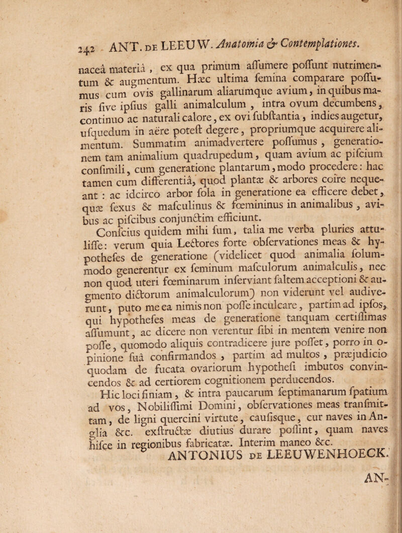 ,, 2 ANT. de LEEU W. Anatomia & Contemplationes. nacea materia , ex qua primum affumere poffunt nutrimen¬ tum & augmentum. Hsec ultima femina comparare poffu- mus cum ovis gallinarum aliarumque avium, in quibus ma¬ ris five ipfius galli animalculum , intra ovum decumbens, continuo ac naturali calore, ex ovi fubftantia, indies augetur, ufquedum in aere poteft degere, propriumque acquirere ali¬ mentum. Summatim animadvertere poflumus , generatio¬ nem tam animalium quadrupedum, quam avium ac pifcium confimili, cum generatione plantarum,modo procedere: hac tamen cum differentia, quod planta: & arbores coire neque¬ ant : ac idcirco arbor fola in generatione ea efficere debet, quse fexus & mafculinus & foemininus in animalibus, avi¬ bus ac pifcibus conjundlim efficiunt. Confcius quidem mihi fum, talia me verba pluries attu- liffe: verum quia Leftores forte obfervationes meas & hy- l pothefes de generatione (Videlicet quod animalia folum- modo generentur ex feminum mafculorum animalculis, nec non quod uteri feminarum inferviant faltem acceptioni & au¬ gmento di&orum animalculorum) non viderunt vel audive¬ runt, puto me ea nimis non poffe inculcare, partim ad ipfos, qui hypothefes meas de generatione tanquam certiffimas affumunt, ac dicere non verentur fibi in mentem venire non poffe, quomodo aliquis contradicere jure poffet, porro in o- pinione fua. confirmandos , partim ad multos , prtujudicio 'quodam de fucata ovariorum hypothefi imbutos convin¬ cendos & ad certiorem cognitionem perducendos. Hic loci finiam, & intra paucarum feptimanarum fpatium ad vos, N obiliffimi Domini, obfervationes meas tranfmit- tam, de ligni quercini virtute, caufisque, cur naves in An- glia &c. exftrudte diutius durare poflint, quam naves hifce in regionibus fabricata. Interim maneo &c. 5 ANTONIUS de LEEUWENHOECK, AN-