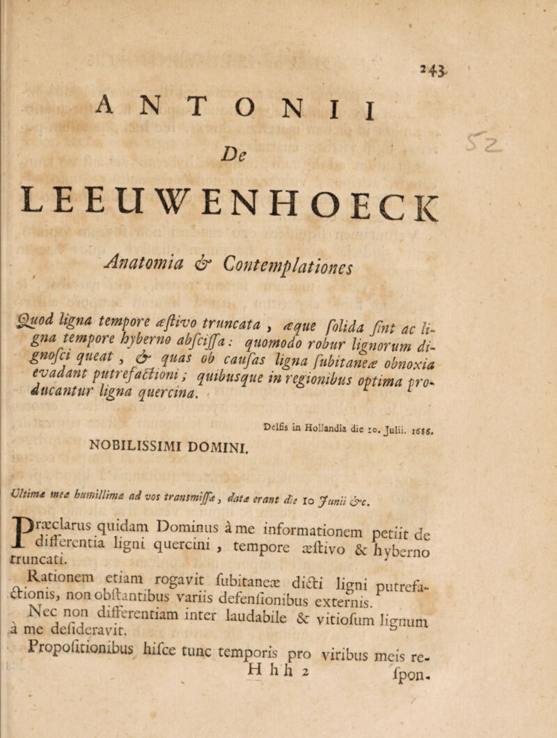 ANTONII * De LEEUWENHOECIC Anatomici & Contemplationes Quod ligna tempore aftivo truncata , aque folida fint ac li¬ gna tempore hyberne abfcijfa: quomodo robur Honorum di- gnojct queat, & quas ob caufas ligna fubitanea; obnoxia evadant putrefactioni; quibusque in regionibus optima pro¬ ducantur ligna quercina. 1 Dclfis In Hotandia dic i o, Julii, isgg, NOBILISSIMI DOMINI. Ultima mea humillima ad vos transmifa , data erant dis io Junii &c. Prxclarus quidam Dominus a me informationem petiit de differentia ligni quercini , tempore xihvo & hvberno Rationem etiam rogavit fubitanex didi ligni putrefa- diorus, non obfhntibus varus defenlionibus externis.P Nec non differentiam inter laudabile & vitiofum lignum a me delideravit. b 1 ropoiitiombus hifce tunc temporis pro viribus meis re- 1 _ H h h 2 fpon^