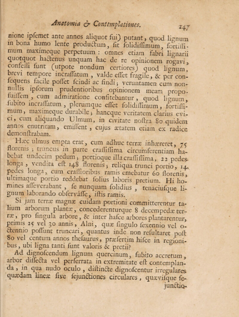 Anatomia & Contemplationes. mone lpfemet ante annos aliquot fui) putant, quod lienum m bona humo lente produ&um, fit folidiflimum, fortiffi- mum maximeque perpetuum : omnes etiam fabri lignarii quotquot hadtenus unquam hac de re opinionem rogavi 3 confeiii funt (utpote nondum certiores) quod lignum, brevi tempore incraffatuin , valde effet fragile, & per con- fequens facile poffet fcindi ac findi; veruntamen cum non¬ nullis ipforum prudentioribus opinionem meam propo- fuiilem , cum admiratione confitebantur, quod lienum, iubito incraffatum , plerumque effet folidiflimum, fortifli- rnum, maximeque duraoile; haneque veritatem clarius evi¬ ci, cum aliquando Ulmum, in civitate noftra 8o quidera annus enutritam > emiflent , cujus aetatem etiam ex radice demon ftrabam. fijcc ulmus empta erat, cum adhuc terrx inhxreret, floienis > truncus in parte crailifima circumferentiam ha- b^jat undecim pedum 3 portioque illa craffiflima, 22 pedes^ longa , vendita eft 148 rlorenis; reliqua trunci portio, 14, pedes longa, cum craffioribus ramis emebatur 60 florenis, ultimaque portio reddebat folius laboris pretium. Hi ho¬ mines afleverabant , fe nunquam folidius , tenaciufque li¬ gnum laborando obfervafte, iftis ramis. oi jam tci 1 x magnx cuidam portioni committerentur ta¬ lium arborum plantae, concederenturque 8 deccmpedx ter- rx, pro lingula arbore, Sc inter hafce arbores plantarentur, primis 25 vel 30 annis, Alni, qux fingulo fexennio vel o- dtennio pofTunt truncari, quantus inde non refuItaret poffc 80 vel centum annos thefaurus, prxfertim hifce in regioni¬ bus , ubi ligna tanti funt valoris & pretii? Ad dignofeendum lignum quercinum, fubi.to accretum, arbor cuffe£la vel perfeirata m extremitate eft contemplan¬ da , in qua nudo oculo , diftindte dignofeentur irregulares quaedam linex five fejundtiones circulares, quxvifque fe- jun&io-