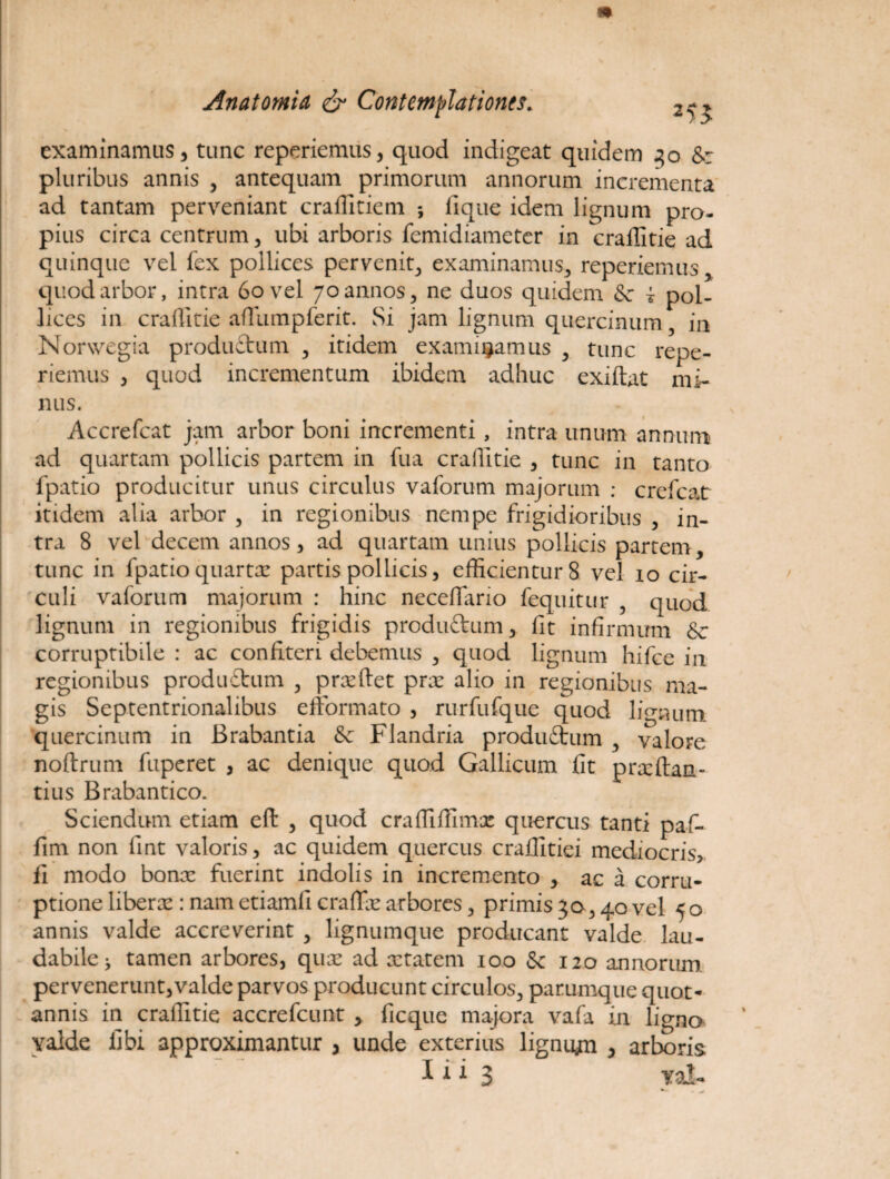 examinamus, tunc reperiemus, quod indigeat quidem 30 &: pluribus annis , antequam primorum annorum incrementa ad tantam perveniant craffitiem iique idem lignum pro¬ pius circa centrum, ubi arboris femidiameter in craffitie ad quinque vel fex pollices pervenit, examinamus, reperiemus, quod arbor, intra 60 vel 70 annos, ne duos quidem & i pol¬ lices in craffitie afTumpferit. Si jam lignum quercinum 3 in Norwegia produftum , itidem examinamus , tunc repe¬ riemus , quod incrementum ibidem adhuc exiftat mi¬ nus. Accrefcat jam arbor boni incrementi, intra unum annum ad quartam pollicis partem in fua craffitie , tunc in tanto fpatio producitur unus circulus vaforum majorum : crefcat itidem alia arbor , in regionibus nempe frigidioribus , in¬ tra 8 vel decem annos, ad quartam unius pollicis partem, tunc in fpatio quarta: partis pollicis, efficientur 8 vel 10 cir¬ culi vaforum majorum : hinc necefiario fequitur , quod lignum in regionibus frigidis produttum, iit infirmum &■ corruptibile : ac confiteri debemus , quod lignum hifce in regionibus produftum , prxftet prx alio in regionibus ma¬ gis Septentrionalibus efformato , rurfufque quod lignum quercinum in Brabantia & Flandria produStum , valore noftrum fuperet , ac denique quod Gallicum fit pra:(lau¬ tius Brabantico. Sciendum etiam eft , quod craffiffimx quercus tanti paf- fim non fint valoris, ac quidem quercus craffitiei mediocris, fi modo bona: fuerint indolis in incremento , ac a corru¬ ptione liberte : nametiamfi craffie arbores, primis30,40 vel 50 annis valde accreverint , lignumque producant valde lau¬ dabile j tamen arbores, qute ad xtatem 100 Se 120 annorum pervenerunt,valde parvos producunt circulos, parumque quot¬ annis in craffitie accrefcunt , ficque majora vafa in ligna valde libi approximantur , unde exterius ligniyn , arboris
