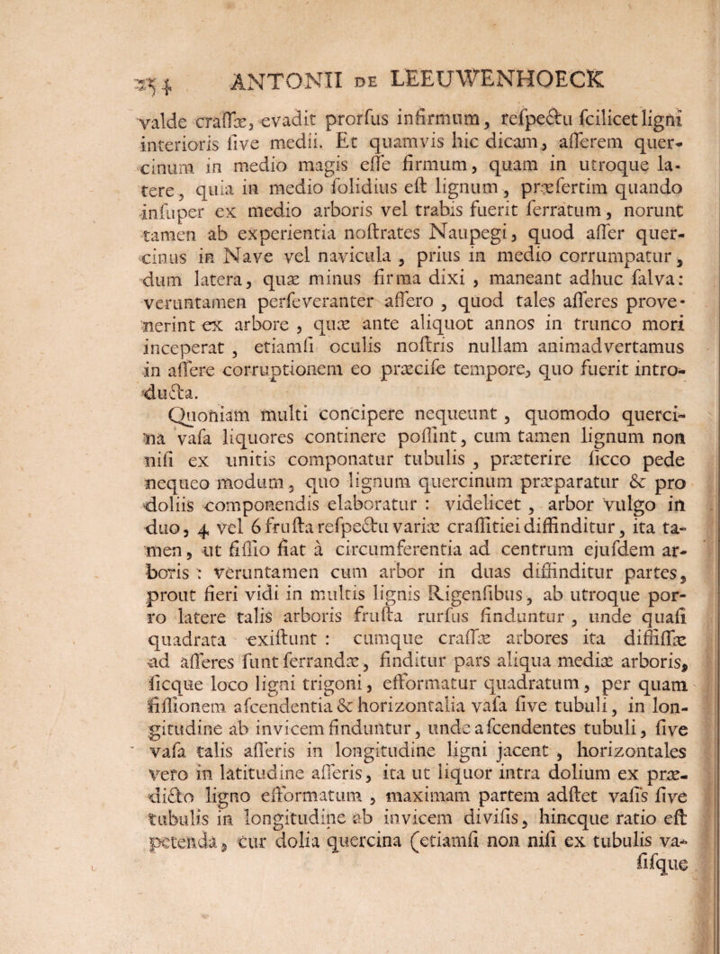 3?* valde craffx,-evadit prorfus infirmum, refpe&u fcilicetligni interioris live medii. Et quamvis hic dicam, afferem quer¬ cinum in medio magis effe firmum, quam in utroque la¬ tere, quia in medio folidius eft lignum , prxfertim quando infuper ex medio arboris vel trabis fuerit ferratum, norunt tamen ab experientia noftrates Naupegi, quod affer quer¬ cinus in Nave vel navicula , prius in medio corrumpatur, dum latera, qux minus firma dixi , maneant adhuc falva: veruntamen perfeveranter affero , quod tales afferes prove¬ nerint ex arbore , qux ante aliquot annos in trunco mori inceperat , etiamfi oculis noftris nullam animadvertamus in affere corruptionem eo prxcife tempore, quo fuerit intro- dufta. Quoniam multi concipere nequeunt, quomodo querci¬ na. vafa liquores continere poffint, cum tamen lignum non nifi ex unitis componatur tubulis , praeterire ficco pede nequeo modum, quo lignum quercinum prxparatur & pro doliis componendis elaboratur : videlicet , arbor 'vulgo in duo, 4 vel 6fruftarefpe£hivarix craffitieidiffinditur, ita ta¬ men , ut fiffio fiat a circumferentia ad centrum ejufdem ar¬ boris : veruntamen cum arbor in duas diffinditur partes, prout fieri vidi in multis lignis Rigenfibus , ab utroque por¬ ro latere talis arboris frufta rurfus finduntur , unde quafi quadrata exiftunt : cumque craffx arbores ita diffiffx ad afferes funt ferrandx, finditur pars aliqua medix arboris* ficque loco ligni trigoni, effonnatur quadratum, per quam fiffionem. afcendentia&horizontalia vafa five tubuli, in lon¬ gitudine ab invicem finduntur, unde afcendentes tubuli, five vafa talis afferis in longitudine ligni jacent , horizontales Vero in latitudine afferis, ita ut liquor intra dolium ex prx- di£fco ligno efformatum , maximam partem adftet vaffs five tubulis in longitudine ab invicem divifis, hincque ratio eft petenda, cur dolia quercina (etiamfi non nifi ex tubulis va- fi (q ue