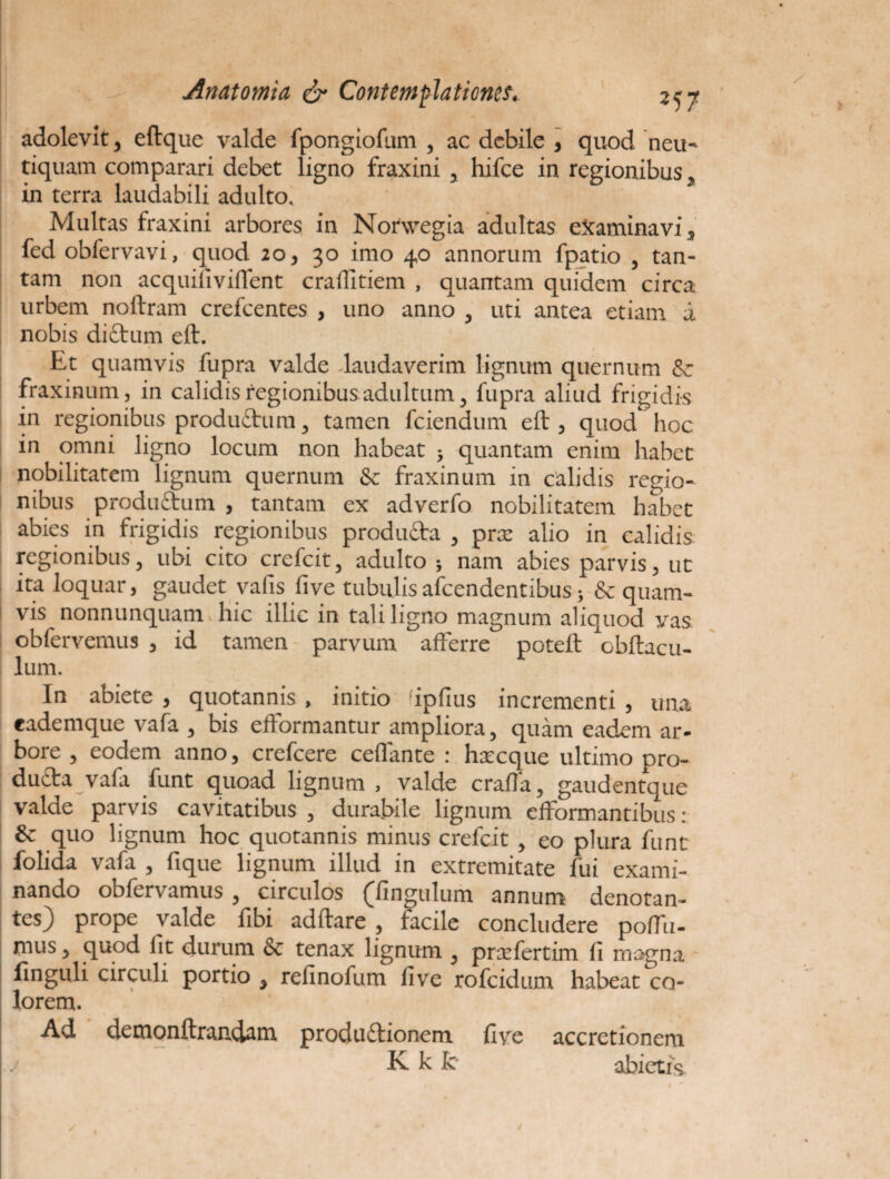 adolevit , eftque valde fpongiofum , ac debile , quod neu- tiquam comparari debet ligno fraxini , hifce in regionibus , in terra laudabili adulto. Multas fraxini arbores in Norwegia adultas examinavi 5 fed obfervavi, quod 20, 30 imo 40 annorum fpatio , tan¬ tam non acquinviffent crailitiem , quantam quidem circa urbem noftram crefcentes , uno anno , uti antea etiam a nobis diftum eft. Et quamvis fupra valde laudaverim lignum quernum & fraxinum, in calidis regionibus adultum , fupra aliud frigidis in regionibus produ&um , tamen fciendum eft , quod hoc in omni ligno locum non habeat 5 quantam enim habet nobilitatem lignum quernum & fraxinum in calidis regio¬ nibus produ&um , tantam ex adverfo nobilitatem habet abies in frigidis regionibus produ&a , prx alio in calidis regionibus, ubi cito crefcit, adulto j nam abies parvis, ut ita loquar, gaudet vafis five tubulisafeendentibus} & quam¬ vis nonnunquam hic illic in tali ligno magnum aliquod vas obfervemus , id tamen parvum afferre poteft obftacu- lum. In abiete , quotannis , initio ipfius incrementi , una eademque vafa , bis efformantur ampliora, quam eadem ar¬ bore , eodem anno, crefcere ceffante : hxcque ultimo pro¬ ducta vafa funt quoad lignum, valde crafia, gaudentque valde parvis cavitatibus , durabile lignum efformantibus : quo lignum hoc quotannis minus crefcit , eo plura funt folida vafa , fique lignum illud in extremitate fui exami¬ nando obfervamus , circulos (^Ungulum annum denotan¬ tes) prope valde fibi adftare , facile concludere poffu- mus, quod lit durum & tenax lignum , prxfertim fi magna finguli circuli portio , refinofum five rofeidum habeat co¬ lorem. Ad demonftranxiam produ&ionem five accretionem KkJc abietis.