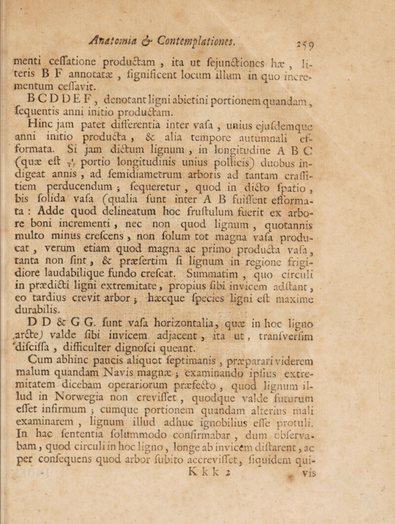 menti ceffiatione productam , ita ut fejun£tioncs hx , li¬ teris B F annotatx , fignificent locum illum in quo incre¬ mentum ceffavit. BCDDEF, denotant ligni abietini portionem quandam, •fequentis anni initio productam. Hinc jam patet differentia inter vafa , unius ejufdemque anni initio producta , & alia tempore autumnali et- formata. Si jam diftum lignum , in longitudine A B C (qux eft T’f portio longitudinis unius pollicis) duobus in¬ digeat annis , ad femidiametrum arboris ad tantam craffi- tiem perducendum j fequeretur , quod in diCto fpatio , bis folida vafa (qualia funt inter A B fuilTcnt efforma- ta : Adde quod delineatum hoc fruftulum fuerit ex arbo¬ re boni incrementi , nec non quod lignum , quotannis multo minus crefcens , non folum tot magna vafa produ¬ cat , verum etiam quod magna ac primo producta vafa, tanta non fint, & prxfertim fi lignum in regione frigi¬ diore laudabilique fundo crefcat. Summatim , quo circuli in prxdi£ti ligni extremitate, propius fibi invicem adftant, eo tardivis crevit arbor } hxcque fpecies ligni elt maxime durabilis. . D D & G G. funt vafa horizontalia, qux in hoc ligno ,ar£tej valde fibi invicem adjacent , ita ut, tranfverfim ‘difeiffa , difficulter dignofei queant. Cum abhinc paucis aliquot feptimanis , praeparari viderem malum quandam Navis magnx ; examinando ipiius extre¬ mitatem dicebam operariorum prxfeCto , quod lignum il¬ lud in Norwegia non creviffet , quodque valde futurum effiet infirmum ; cumque portionem quandam alterius mali examinarem , lignum illud adhuc ignobilius effie protuli. In hac fententia folummodo confirmabar , dum cbferva- bam, quod circuli in hoc ligno, longe ab invicem diftarent, ac per confequens quod arbor fubito accreviffiet, fi quid em qui-