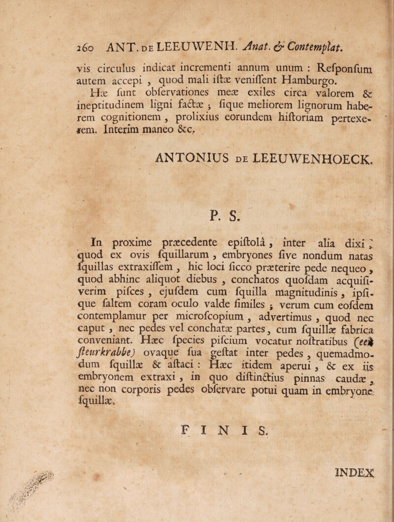 i6o ANT. de LEEUWENH. Anat. & Contemplat. vis circulus indicat incrementi annum unum : Refponfum autem accepi , quod mali iftat veniffent Hamburgo. Hae funt obfervationes mere exiles circa valorem & ineptitudinem ligni factx ; fique meliorem lignorum habe¬ rem cognitionem , prolixius eorundem hiftoriam pertexe¬ ram Interim maneo &c, ANTONIUS de LEEUWENHOECK. P. S. In proxime prxcedente epiftola, inter alia dixi l quod ex ovis fquillarum , embryones five nondum natas fquillas extraxiflem , hic loci ficco prxterire pede nequeo , quod abhinc aliquot diebus , conchatos quofdam acquifi- verim pifces , ejufdem cum fquilla magnitudinis, ipfi- que faltem coram oculo valde fimiles } verum cum eofdem contemplamur per microfcopium , advertimus , quod nec caput , nec pedes vel conchate partes, cum fquillae fabrica conveniant. Hxc fpecies pifcium vocatur noftratibus (eek fieurkrabbe) ovaque fua geftat inter pedes , quemadmo¬ dum fquillat & aftaci : Hatc itidem aperui , & ex iis embryonem extraxi, in quo diftinftius pinnas caudae y nec non corporis pedes obfervare potui quam in embryone- fquillae, FINIS. INDEX
