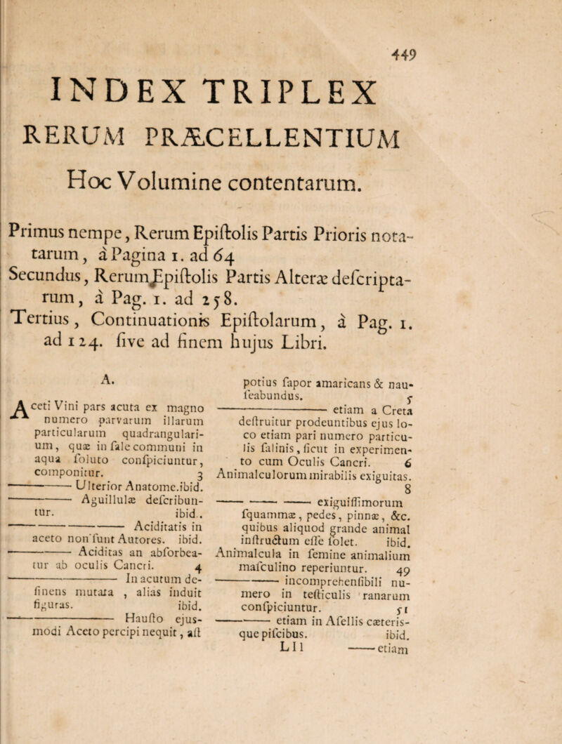 449 INDEX TRIPLEX t RERUM PROCELLENTIUM Hoc Volumine contentarum. Primus nempe, Rerum Epiftolis Partis Prioris nota¬ tarum, aPaginai.ac <54 Secundus, Rerumjipiftolis Partis Alterat defcripta- rum, a Pag. i. ad 258. Tertius, Continuationis Epiflolarum, a Pag. 1. ad 124. five ad finem hujus Libri. A. A ceti Vini pars acuta ex magno *** numero parvarum illarum particularum quadrangulari¬ um, quae in falecommuni in aqua foluto confpiciuntur, componitur. 3 ---- Ulterior Anatome.ibid. 1-Aguillulae deferibun- tur. ibid.. ---- Aciditatis in aceto nonTunt Antores, ibid. --Additas an abforbea- tur a.b oculis Cancri. 4 ■-In acutum de¬ linens mutata , alias induit figuras. ibid. —*--—_ Hauflo ejus¬ modi Aceto percipi nequit, ait potius fapor amaricans & nau- leabundus. ^ -etiam a Creta defruitur prodeuntibus ejus lo¬ co etiam pari numero particu¬ lis falinis, ficut in experimen¬ to cum Oculis Cancri. 6 Animalculorummirabilis exiguitas. 8 - ■—■—• - exiguifiimorum fquammac, pedes, pinnae, &c. quibus aliquod grande animal . inftrudtum effe folet. ibid. Animalcula in femine animalium mafculino reperiuntur. 49 --incomprehenlibili nu¬ mero in tefticulis ranarum confpiciuntur. 5-1 *-*- etiam in Afellis eseteris- quepifeibus. ibid. LI1 -etiam