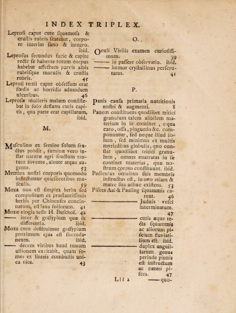Leprofi caput cute fquamofa & crudis rubris fcatebat, corpo¬ re interim fano & integro. ibid. Leprofus fecundus facie & capite re&e fe habente totum corpus habebat alFedtum parvis albis rubrifque maculis & crudis rubris. 4f Leproli tertii caput obfeffum erat foedis ac horridis admodum ulceribus. 46 Leprotx mulieris malum confide¬ bat in folo defluxu cutis capi¬ tis , qua parte erat capillatum. ibid. M. J^Jafculino ex femine folum fm- £tus prodit , fxminx vero in¬ dar naturas agri frudhim tan¬ tum fovente, alente atque au¬ gente. ^ Membra nodri corporis quomodo infledantur quiefcentibus mu- fculis. 5-9 Moxa non efl fimplex herba fed compofitum ex prasftantiflimis herbis per Chinenfes concin¬ natum, ed lana foliorum. 41 Moxae elogia tede H. Bulchof. 42 - inter & goifypium quae iit differentia. ibid. Moxa cum dedituimur goifypium proximum ejus ed fucceda- neum. ibid. — decem vicibus haud tantam udionem excitabit, quam fo¬ mes ex linteis combudis uni¬ ca vice. 4.2 oculi Virilis examen curiofifTi- mum. 39 -- iri padere obfervatio. ibid. -— humor crydallinus perfcru- tatus. 4t P. panis caufa primaria nutritionis nodri & augmenti. 8 Panem conftituens quodlibet tritici granulum talem alibilem ma¬ teriam in fe continet , equa caro,offa,pinguedo&c. com¬ ponuntur, fed neque illud fo¬ lum , fed minimus ex multis myriadibus globulis, quo con¬ dat quodlibet tritici granu¬ lum , omnes enarratas in fe continet materias , quas no- drum corpus condituunt. ibid. Pediculus omnibus fuis membris indrudfus ed , in ovo etiam & matre fua adhuc exidens. 5*3 Pifces Aal & Paaling fquammis ca¬ rent. 46 ------ J udaris vefci interminatum. 47 — i,.. . .... cutis xque te- 6la fquammis ac aliorum pi- fcium fluviati¬ lium ed. ibid. duplex anguil¬ larum genus perinde pinnis ed indru&um ac exteri pi¬ fces. 47 -quo- Lll 2