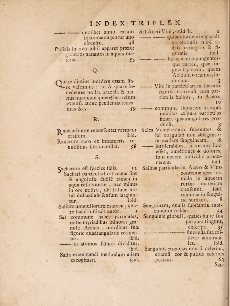 - quolibet anno earum fqammae augentur uno circuitu. 48 Pulicis in ovo nihil apparet praeter globulos natantes in aquea ma¬ teria. 53 Q- Sal Aceti V i ni, quid fit. 2 -- -quibus intuenti apparuit corpufculis mire a- deo variegatis & fi¬ guratis. ibido. -- - habqt acutas pungentes- que partes , quae lin¬ guae faporem , quem - A c id um v o camus, in - Quare diutius incedere quam fta- -* re valeamus : ut & quare in¬ cedentes noftra brachia & ma¬ nus nunquam quiete* in; redtum extenta atque pendentia tenea¬ mus &c. T9 R. “D ana primum repraefentat vermem craiTum. ibid. Ranarum caro ex innumeris te- nuifiimis fibris confiat. $8 S. Cacharum efi fpecies falis. 12. Sachari particulae licet acutae fint & angulofas facile tamen in aqua refolvuntur , nec minus* in ore nofiro, ubi folutae no¬ bis dulcedinis fenfum largiun¬ tur. ibid. Salium nonnullorum examen , qua¬ re haud mftituit autor. 1 Sal commune habet particulas, milie myriadibus minores gra¬ nulo Arenae , mordicus fuae figurae quadrangularis retinen¬ tes. ibid, *-- in atomos falinos dividitur. ibid. Salia examinandi methodum aliam excogitavit. ibid». ducant. 3 -- Vini in particularum fuarum figuris convenit cum par¬ ticulis Salinis , in Aceto,. 10 --- commune liquatum in aqua infinitas exiguas particulas figura quadrangulares pro¬ ducit. 3: Sales Ventriculum fubeuntes & ibi coagulati non ablegantur in maffam fanguineam. 6 - intolerabiles, fi verum hoc eflet, pundtiones & dolores, imo necem individui produ¬ cerent. ibid. Salinas particulae in Aceto & Vino contentas aere hu- mido in aqueam rurfus materiam tranfeunt. ibid. minimae in fangui- ne humano.. 8 Sanguinem, qualis fubfiantia. rubi¬ cundum reddat. 34 Sanguinis globuli, quales hunc fu a purpura tingunt, defcripti. 35 ---fiupenda fua exi¬ litate admirabi¬ les. ibid. Sanguinis circuitus non fit celerior, etiamfi cor & pulfus celerius, puifeat. 63, San-