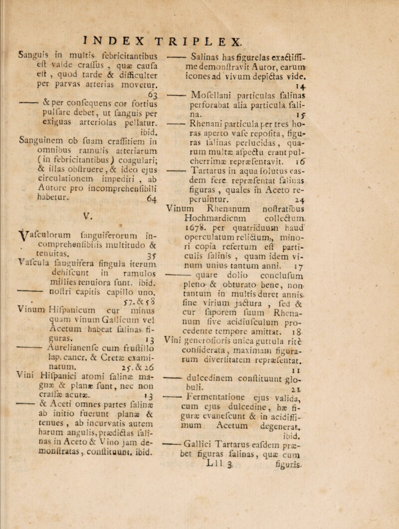 Sanguis in multis febricitantibus efl valde cralfus , qu-ae caufa elt , quod tarde & difficulter per parvas arterias movetur. 63. - &per confequens cor fortius pultare debet, ut fanguis per exiguas arteriolas pellatur. ibid. Sanguinem ob fuam craffitiem in omnibus ramulis arteriarum (in febricitantibus ) coagulari; & illas obdruere,& ideo ejus circulationem- impediri , ab Antore pro incomprchenlibili habetur. 64 V. % ^7 afculorum fanguiferorum in- comprehenlibiiis multitudo & tenuitas. gj Vafcula fauguifera lingula iterum, dehifcunt in ramulos millies tenuiora funt. ibid. * - nollri capitis capillo uno. * - Sf3 Vinum Hilpanicum cur minus quam vinum Gallicum vel Acetum habeat falinas fi¬ guras. 1 3 —- Aurelianenfe cum frudillo lap.cancr, & Cretas exami¬ natum. if.&c 26 Vini Hifpanici atomi falinas ma- gnx & planae funt, nec non crallk acutas. 13 • - & Aceti omnes partes falinas ab initio fuerunt planae & tenues , ab incurvatis autem harum angulis,prasdielas fali¬ nas in Aceto & Vino jam de- monftratas, condituum, ibid. - Salinas has figurelas exa6tiflT me demondravit A utor, earum: iconesad vivum depidtas vide. ' . 14 - Mofellani particulas falinas perforabat alia particula fali- na. 1 f - Rhenani particula per tres ho¬ ras aperto vafe repolita, figu¬ ras lalinas perlucidas, qua¬ rum multas afpedhi eraut pul¬ cherrimas repraefentavit. 16 - Tartarus in aqua lolutus eas¬ dem fere reprcefentat falinas figuras , quales fn xAceto re- peruintur. 24 Vinum Rhenanum nodratfbus Hochmardicnm collcdfum. 1678. per quatriduum haud operculatum reli&um., mino¬ ri copia refertum ed parti¬ culis faiinis , quam idem vi¬ num unius tantum anni. 17 —-- quare dolio conclufum pleno- & obturato bene, non- tantum in multis duret annis line virium jadtura , fed & cur faporem fuum Rhena¬ num live acidiufculum pro¬ cedente tempore amittat. 18 Vini generolioris unica guttula rite conliderata, maximam figura¬ rum diveriitatem repraefentat* 11 - dulcedinem condituunt glo¬ buli. 2t - Fermentatione ejus valida, cum ejus dulcedine, bx fi¬ gura: evanefeunt & in addidi - mum Acetum degenerat, ibid. -Gallici Tartarus eafdem pra:- bet figuras falinas, quas cum L11 3. figuris.