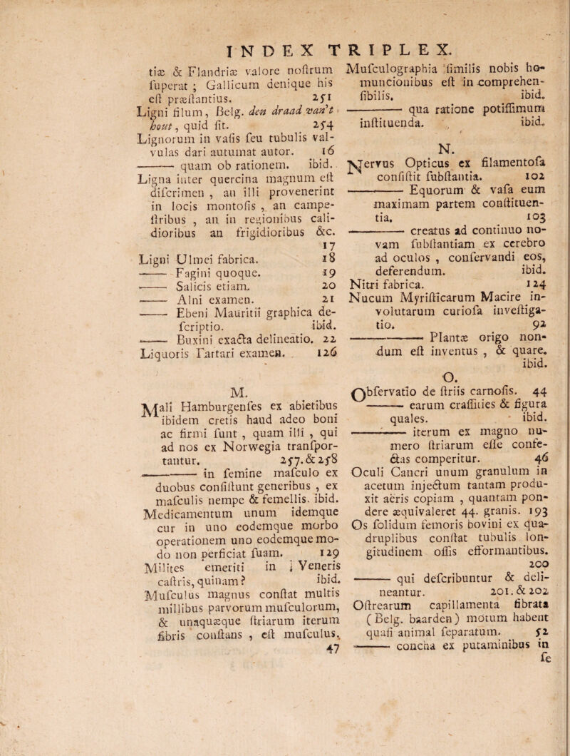 tias & Flandrias valore nodrum fuperat ; Gallicum denique his efi prssflantius. Ligni filum, Belg. den araad van t hout, quid fit. < 25*4 Lignorum in vafis feu tubulis val¬ vulas dari autumat autor. . 16 • -quam ob rationem. ibid.. Ligna inter quercina magnum efi: difcrimen , au illi provenerint in locis montofis , an campe- firibus , an in regionibus cali¬ dioribus an frigidioribus &c. 17 Ligni Ulmei fabrica. iS -—--Fagini quoque. 19 • - Salicis etiam. 20 -—~ Alni examen. 21 -—— Ebeni Mauritii graphica de- fcriptio. ibid. —- Buxini exa£la delineatio. 22 Liquoris Fnrtari examen. 126 ; . 1 r. M. A/fali Hamburgenfes ex abietibus 1 ibidem cretis haud adeo boni ac firmi funt , quam illi , qui ad nos ex Norwegia tranfpor- tantur. 2 57.&2f8 ,-in femine mafculo ex duobus confifiunt generibus , ex mafculis nempe & femellis, ibid. Medicamentum unum idemque cur in uno eodemque morbo operationem uno eodemque mo¬ do non perficiat fuam. 129 Milites emeriti in i Veneris caftris, quinam? ibid, Mufculus magnus confiat multis millibus parvorum mufculorum, & unaquseque fidarum iterum fibris conflans , efl mufculus. 47 Mufculographia limilis nobis ho¬ muncionibus efl inuomprehem fibilis. ibid, -— qua ratione potiflimum inflituenda. ibid, v * N. 'NJervus Opticus ex filamentofa confiflit fubftantia. 102 -■- Equorum & vafa eum maximam partem conflituen- tia. # 103 -- creatus ad continuo no¬ vam fubflantiam ex cerebro ad oculos , confervandi eos, deferendum. ibid. Nitri fabrica. 124 Nucum Myrifticarum Macire in¬ volutarum curiofa inveftiga- tio. 92 —-Piant ce origo non¬ dum efl inventus , & quare. ibid. O. Qbfervatio de ftriis carnofis. 44 -• earum crafikies & figura quales. * ibid. ---- iterum ex magno nn- mero flriarum elfe confe¬ ras comperitur. 46 Oculi Cancri unum granulum in acetum injedlum tantam produ¬ xit aeris copiam , quantam pon¬ dere sequivaleret 44. granis. 193 Os folidum femoris bovini ex qua- druplibus conflat tubulis lon¬ gitudinem olfis efformantibus. 200 ———- qui deferibuntur & deli¬ neantur. 201.& 202 Oflrearum capillamenta fibrata ( Belg. baarden ) mdtum habent quali animal feparatum. jT2 -- concha ex putaminibus in fe