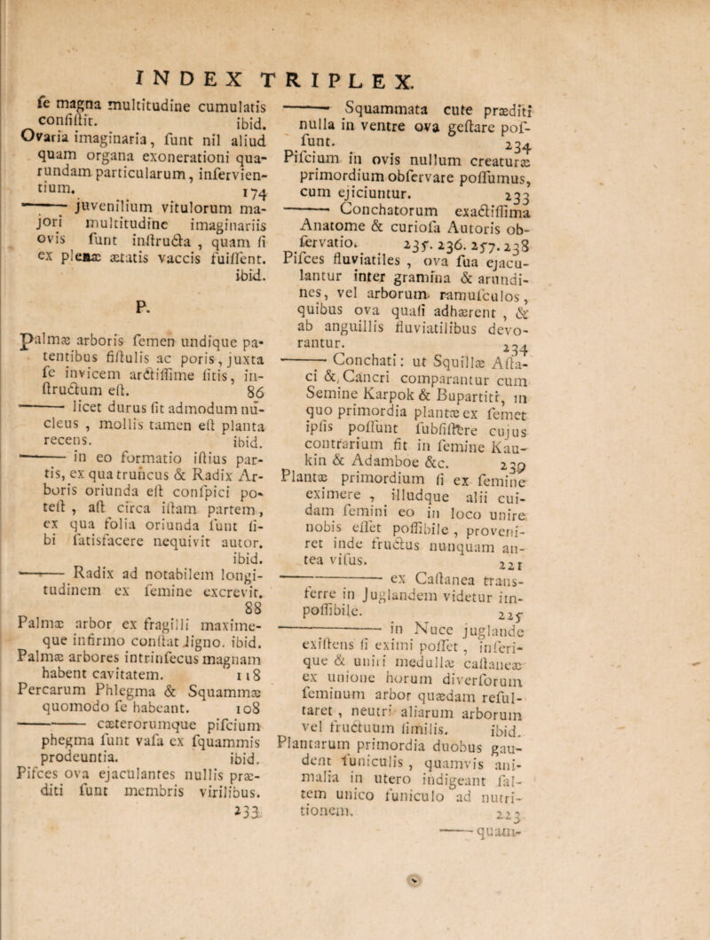 fe magna multitudine cumulatis confiftu. ibid. Ovaria imaginaria, funt nil aliud quam organa exonerationi qua- rundam particularum, infervien- tium. I74 “—- juvenilium vitulorum ma¬ jori multitudine imaginariis ovis furit inflruda , quam fi ex plenae aetatis vaccis fuilfent. ibid. P. palmas arboris femen undique pa¬ tentibus fiflulis ac poris, juxta fe invicem ar&iffime litis, in- ftrudum eft. 86 -- licet durus fit admodum nu¬ cleus , mollis tamen efi planta recens. ibid. •—*- in eo formatio illius par¬ tis, ex qua truncus & Radix Ar¬ boris oriunda efi confpici po¬ tet! , aft circa i fiam partem, ex qua folia oriunda funt li¬ bi fatisfacere nequivit autor. ibid. —=— Radix ad notabilem longi¬ tudinem ex femine excrevit. 88 Palmae arbor ex fragili i maxime- que infirmo confiat Jigno. ibid. Palmas arbores intrinfecus magnam habent cavitatem. 118 Percarum Phlegma & Squammae quomodo fe habeant. 108 -caeterorumque pifeium phegma funt vafa ex fquammis prodeuntia. ibid. Pifces ova ejaculantes nullis prae¬ diti funt membris virilibus. -- Squammata cute praediti nulla in ventre ova gefiarc pof- fHnt- . 2.34 Pifeium in ovis nullum creaturae primordium obfervare polfumus, cum ejiciuntur. 233 -* Conchatorum exa&iflima Anatome & curiofa Amoris ob¬ latio. 235*. 236. 25*7.238 Pifces fluviatiles , ova fua ejacu¬ lantur inter gramina & arundi¬ nes, vel arborum- ramufculos, quibus ova quafi adhaerent , & ab anguillis fluviatilibus devo¬ rantur. 234 -— Conchati: ut Squillae Afia- ci & Cancri comparantur cum Semine Karpok & Bupartitr, m quo primordia plantae ex femet ipfis poliunt fubfifitre cujus contrarium fit in femine Kau- kin & Adamboe &c. 239 Plantae primordium fi ex femine eximere , illudque alii cui¬ dam femini eo in loco unire, nobis eflfet poflibile , proveni¬ ret inde fru&us nunquam an¬ tea vifus. 22I ---- ex Cafianea trans- terre in Juglandem videtur im- poflibile. . -;-- in Nuce juglande exiftens fi eximi pollet , inferi¬ que & uniri medullae cafianeac ex unione horum diverlorum feminum arbor quaedam reful- taret , neutri aliarum arborum vel fructuum fimilis. ibid. Plantarum primordia duobus gau¬ dent funiculis , quamvis ani¬ malia in utero indigeant fal- tem unico funiculo ad nutri¬ tio nem. 223 quam-