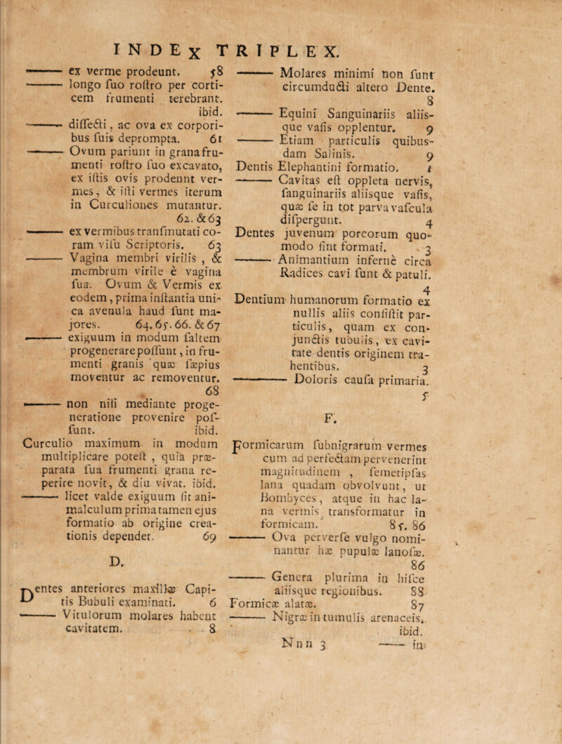 ■■ ex verme prodeunt. j8 • - longo fuo roltro per corti¬ cem frumenti terebrant. ibid. * -- dilfedli, ac ova ex corpori¬ bus fuis deprompta. 61 —- Ovum parium in grana fru¬ menti roltro fuo excavato, ex illis ovis prodeunt ver¬ mes, & illi vermes iterum in Curculiones mutantur. 61. &63 ■ ex vermibus tranfmutati co¬ ram vi fu Scriptoris. 63 - Vagina membri virilis , & membrum virile e vagina fua. Ovum & Vermis ex eodem, prima inflantia uni¬ ca avenula haud funt ma¬ jores. 64. 65*. 66. & 67 -- exiguum in modum faltem progenerare poliunt, in fru¬ menti granis qux lxpius moventur ac removentur. 68 -- non nili mediante proge¬ neratione provenire pof- funt. ibid. Curculio maximum in modum multiplicare potell , quia prae¬ parata fua frumenti grana re- perire novit, & diu vivat, ibid. - licet valde exiguum (it ani- rnalculum prima tamen ejus formatio ab origine crea¬ tionis dependet. 69 D. entes anteriores maxillae Capi¬ tis Bubuli examinati. 6 - Vitulorum molares habent cavitatem. 8 - Molares minimi non funt circumdu&i altero Dente. 8 - Equini Sanguinariis aliis¬ que valis opplentur. 9 - Etiam particulis quibus¬ dam Salinis. 9 Dentis Elephantini formatio. i —- Cavitas efl oppleta nervis, fanguinariis aliisque valis, quae fe in tot parva vafcula difpergunt. 4 Dentes juvenum porcorum quo¬ modo lint formati. ^ 3 - Animantium inferne circa Radices cavi funt & patuli. 4 Dentium humanorum formatio ex nullis aliis conlillit par¬ ticulis, quam ex con- jundlis tubulis, ex cavi¬ tate dentis originem tra¬ hentibus. 3 -- Doloris caufa primaria. 5 F. pormicarum fubnigrarum vermes cum ad perfe&am pervenerint magnitudinem , femetipfas lana quadam obvolvunt, ut Bombyces, atque in hac la¬ na vermis transformatur in formicam. 8 f. 86 - Ova perverfe vulgo nomi¬ nantur hx pupulx lanofx. 86 - Genera plurima in hilce aliisque regionibus. 88 Formicx alatas. 87 - Nigrae in tumulis arenaceis. ibid.