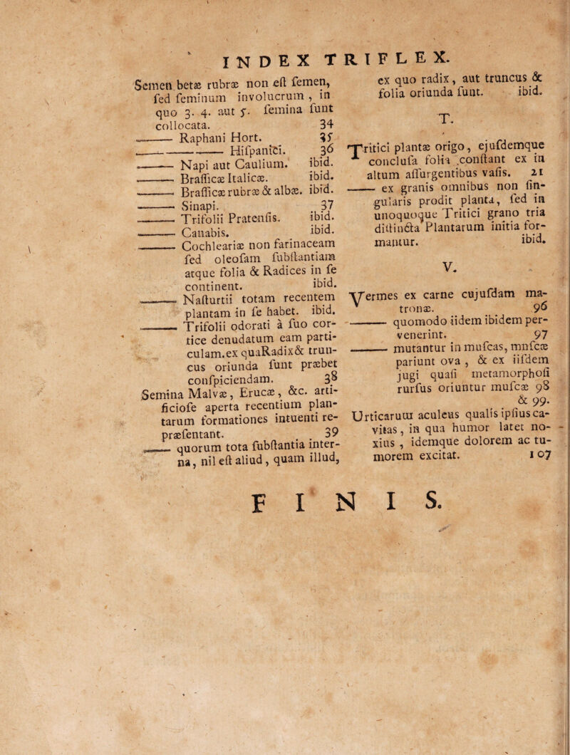 index triflex. \ \ Semen betae rubrae non cft femen, fed feminum involucrum , in quo 3. 4. aut s- femina funt collocata. - Raphani Hort. Hi fp an ici. 34 ?6 ibid. ibid. —— Napi aut Caulium. -- Braflicae Italicae. -- Braflicae rubrae.& albae. ibid. --- Sinapi. 37 -- Trifolii Pratenfis. ibid. — Canabis. # ibid. -- Cochleariae non farinaceam fed oleofam fubflantiana atque folia & Radices in fe continent. ibid. .1 .. Nafturtii totam recentem plantam in fe habet, ibid. _Trifolii odorati a fuo cor¬ tice denudatum eam parti- culam.ex quaRadix& trun¬ cus oriunda funt praebet confpiciendam. 3® Semina Malvae, Erucae, &c. arti- ficiofe aperta recentium plan¬ tarum formationes intuenti re- praefentant. . 39 — quorum tota fubflantia inter¬ na, nileft aliud, quam illud, cx quo radix, aut truncus & folia oriunda funt. ibid. T. •“Tritici plantae origo, ejufdemque X conciula folia conflant ex in altum affingentibus vafis. 21 - ex granis omnibus non An¬ gularis prodit planta, ted in unoquoque Tritici grano tria didin&a Plantarum initia for¬ mantur. ibid* V* ■yermes ex carne cujufdam ma- * tronae. 96 - quomodo iidem ibidem per¬ venerint. 97 __mutantur in mufcas, mnfcae pariunt ova , & ex iildem jugi quafi metamorphoii rurfus oriuntur mufcae 98 & 99. Urticarum aculeus qualis ipfius ca¬ vitas, in qua humor latet no¬ xius , idemque dolorem ac tu¬ morem excitat. 107 finis.