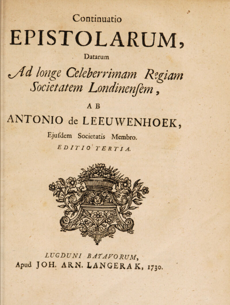 Continuatio EPISTOLARUM, Datarum *Ad longe Celeberrimam Rzgiam Societatem Londinenfem, A B ANTONIO de LEEUWENHOEK, Ejufdem Societatis Membro. editio tertia. LUGDUNI BATAVORUM, Apud JOH. AR.N. LANGERAK, 1730.