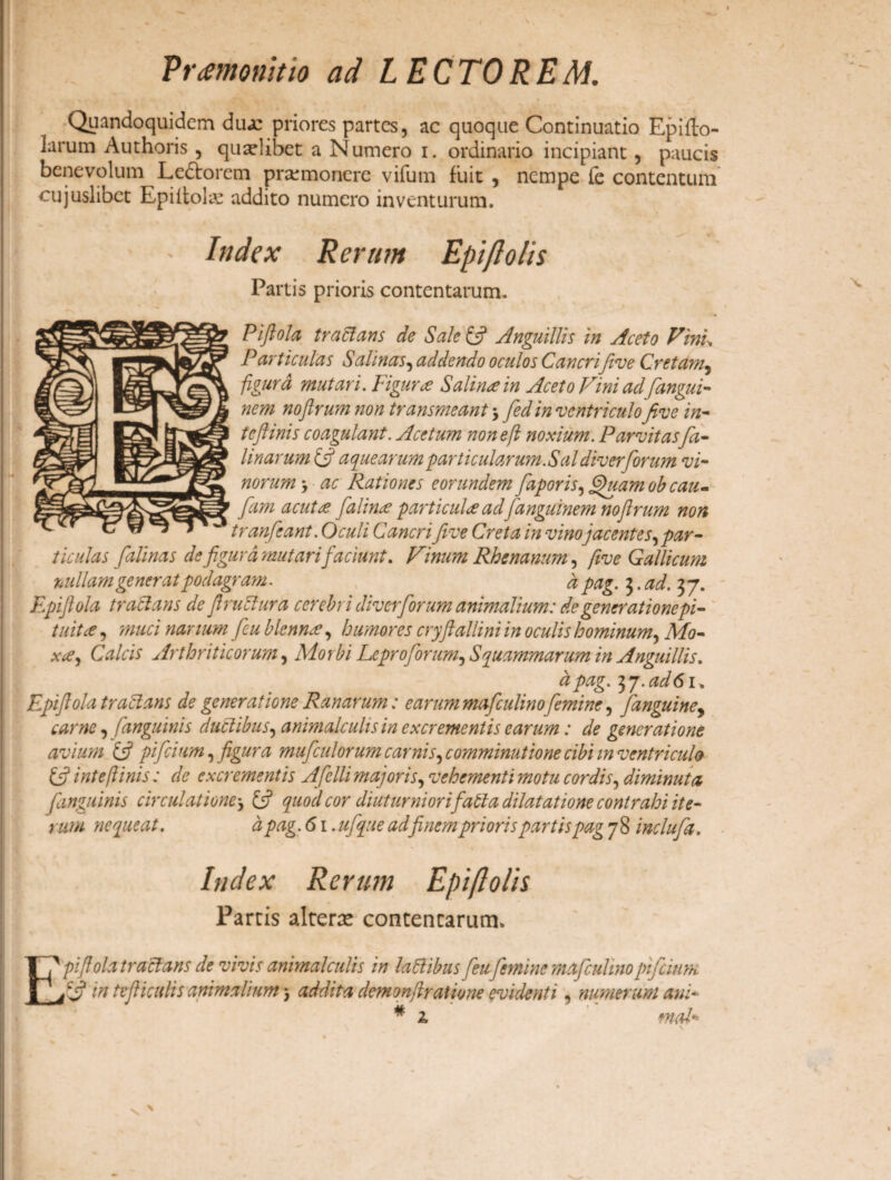 * 1« Vr<em<m\tio ad LECTOREM. Quandoquidem dua: priores partes, ac quoque Continuatio Epifto- larum Authoris , qualibet a Numero i. ordinario incipiant , paucis benevolum Lediorem praunonere vifum fuit , nempe fe contentum cujuslibet Epiitolx addito numero inventurum. \ ' Index Rerum Epiflolis Partis prioris contentarum. Piftola tradi an s de Sale £5? Anguillis in Aceto Vini. Particulas Salinas, addendo oculos Cancrifive Cretam, figura mutari. Figura Salina in Aceto Vini adfangui- nem nojlrum non transmeant \ fed in ventriculofive in- tcftinis coagulant. Acetum nonefl noxium. Parvitasfa- linarum {fi a que arum particularum .Sal diverforu m vi¬ norum> ac Rationes eorundem faporis, fihiam ob cau~ ' fam acutee falinre particulae ad fanguinem noflrum non tranfeant. Oculi Cancri five Creta in vino jacentes, par¬ ticulas falinas de figura mutari faciunt. Vinum Rhenanum, five Gallicum nullam generat podagram. d pag. 3. ad. 37. Rpiftola traclans de ftrudlura cerebri diverforum animalium: de generationepi- tuitee, muci nanum feu blenne, humores cryftallini in oculis hominum, Mo- xce, Calcis Arthriticorum, Morbi Lcpro forum, Squammarum in Anguillis. a pag. 7)y.ad6i. Rpiftola traclans de generatione Ranarum: earum mafculinofemine, [anguine, carne, [anguinis ductibus, animalculisin excrementis earum: de generatione avium {fi pifeium, figura mufculorum carnis, comminatione cibi m ventriculo {fi inteftinis: de excrementis Afelli majoris, vehementi motu cordis, diminuta [anguinis circulationej {fi quod cor diuturniorifatla dilatatione contrahi ite¬ rum nequeat. d pag. 61. ufque adfinem prioris partis pag 78 inclufa. Index Rerum Epiflolis Partis alterte contencarum. & pifiola traclans de vivis animalculis in laPibus feu femine mafculino pifcinm n ** in tefliculis animalium, addita demonftratione evidenti, numerum ani¬ mal*