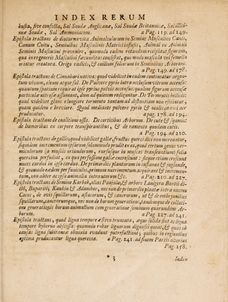 / INDEX RERUM bufia, five confieCla, Sal Souda Anglicanee, Sal Souda Br it annicae, Sal illici- ne a Soudce, Sal Ammoniacum. a Pag. i 19. ad 149. Epifiola tradaris de diuturna vita Animal culorum in Semine Mufc ulmo Canis, Canum Coitu, Seminibus Mafculints Matrici infufis, Animal ex Animali Seminis Mafcuhni provenire, qjiomodo eadem rotundam recipiantfiguram, qua in regeneris Mafculini facunditas confijl at, £«0 modomafcula vel femella oriatur creatura. Origo radicis, exilium foliorum in Seminibus Arborum. a Pag. 149. ad 17?* Epifiola tractatis de Cinnabari nativa: quod videlicet in eadem contineatur argen¬ tum vivum, 0/rvw /^/. De Pulvere pyriu intra occlufum vitrum acccnfo: quantum fpatium requirat ipfie pyrius pulvis accentus squalem figuram accenfa particulre nitrofie afijiimant, quietem redicuntur. De Erc mentis bellicis: ^0^ videlicet glans e longiore tormento tantam ad dijlantiam non ejiciatur4 quidem e breviore. §fiuod mediante pulvere pyrio IA oculis cancri aer producatur. apag. lyS.ad 194. Epifioh tratlans de coalitione offis. De corticibus Arborum. De cute {fifiqamis: dc humoribus ex corpore tranfpirantibus, £5? c/0 ramento quodam cutis. a Pag. 194. ad 2.\o. Epifiola tradam degallis-, quod videlicet galle,firuCtus quercidici non mereantur, fi quidem incrementum ipfiarumfiolummodo prodit ex eo, quod certum genus ver¬ miculorum (a muficis oriundorum, rurfiufique in mu fias tranfieuntium) folia quercina perfodiat, ex qua per fiofijlone gallae ex cr e fiunt: jicque etiam creficunt nuces cardui in ipfio carduo. De primordiis plantarum in cafianea (fijuglande, IA quomodo eadem per funiculos,primum nutrimentum acquirant (fi incremen¬ tum, non aliter acipfia animalia intra uterum (Ac. a Pa?. 21 o. ad 227 Epifiola trattans de Semine Karbok,alias Panjala,(fi arbore Lanigera Bontii di- Cio, Bupariti> Kaukin tfi Adamboe, nec non de primordio piant a intra nucem Cocos , de ovis fiquillarum, afi acorum, (fi cancrorum, ut (fi dc embryonibus fquillarum,cancr orum que, nec non de horumgener at io ne,tandem que de collati¬ one generationis horum animalium cum generatione feminum quarundam Ar¬ borum. a Pag. 2 27. ad 241. Epifiola tractans, quod ligna tempore aftivo truncata, teque folida fwt aclPna tempore hyberno abficiffa: quomodo robur lignorum dignoficiqueat, (fi quas ob caufias ligna fubitancu? obnoxia evadunt putrefactioni ; ‘quibus in regionibus •ptima producantur ligna quercina. a Pag. 241. adfinem Partis alterius Pag. 278. * Index