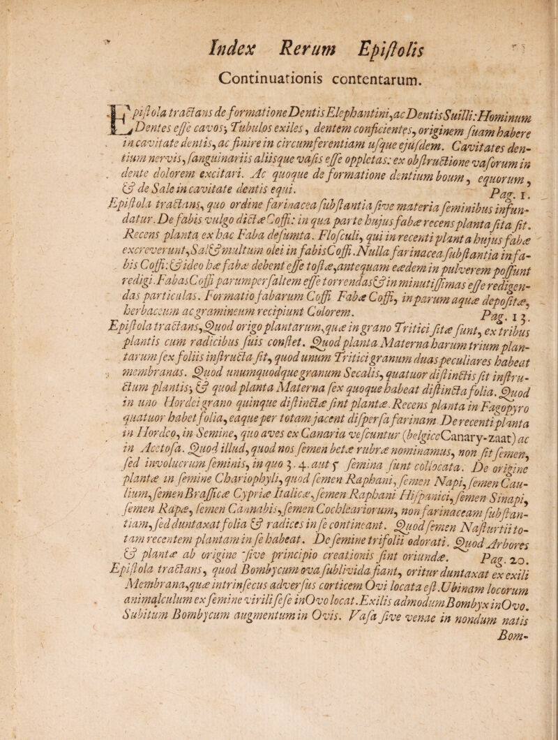 Index Rerum Epipolis Continuationis contentarum. ' pifl ola tra flans deformationeDentisElephmtini,acDmtisSuilli:Hominum Dentes ejfe cavos-, Tubulos exiles, dentem conficientes, originem fuam habere Z1 /? * • -J- /1 /1 . V A / 4 /■* /V 1 M * A m m M /\ J ■ /4/1^ X A «^ d « a ^ ^ . / /* 7 - cavitate dentis, /«ir* /» circumferentiam ufique ejufdem. Cavitates den¬ tium nervis, fanguinariis aliis que vafis effe opplctas; ex obftrultione vafurum in . dente dolorem excitari. .zfr quoque deformatione dentium boum , equorum & de Sale in cavitate dentis equi. pafJ f Epiflola traftans, quo ordine farinacea fiibflantia five materia feminibus infun¬ datur. De fabis vulgo dicta? Coffi: in qua parte hujusfab ce recens piant a fit a fit. Recens planta ex hac Faba dejimta. Flofculi, /# me»/* hujus faba excreverunt,Sal(fimultum olei in fabisCoffi.Nulla farinacea.fubftantia infa- - hi ojji. oj ideo hc€ fabct debent ejfe tofilcs,ante quam e ce dem m pulverem poffunt redigi.FabasCoffi parumpcrfaltem effe torrendasffiin minutiffima s ef]e redigen¬ das particulas. Formatio fabarum Coffi Faba Coffi, i/z depojitce\ herbaceum ac gramineum recipiunt Calorem. paf l j Epiflola tractans,Quod origo planiarumsquce in grano Triticifit ce funt, ex tribus plantis cum radicibus fuis conflet, fbuod piant a Claterna harum trium plan¬ tarumfex foliis inflrutela fit, quod unum Tritici granum duas peculiares habeat , membranas, Quod unumquodque granum Secalis, quatuor diftinffisftt inftru- plantis y (y quod planta Materna fex quoque habeat diftinStafolia. Quod in uno Hordei grano quinque diftinttcefint plantes. Recens planta in Fagopyro ^ Acetofa. illud, f/W nos femen betee rubrce nominamus, non fit femen fed involucrum feminisffin quo 2,.^. aut q’ femina funt collocata. De ori fi ne plantce m femine Chariophyli, quod femen Raphani, femen Napiffiemen Cau¬ lium femen Brafficce Cyprice Italica femen Raphani'Hifpanici, femen Sinapi femen Rcfpce5 femen Cannabis femen Cochleariorum, non far maceam fubftan- t iamfed duntaxatfolia & radices infie contineant. Quodfemen Nafur t ii to¬ tam recentem plantam in fe habeat. De femine trifolii odorati. Quod Arbores Xy planta ab origine five principio creationis fint oriundee. ’ Pap.zo Epiflola trattans, quod Bombycum ova. fublividafiant, oritur duntaxat ex exili Membrana,queemtrinfecus adverfus corticem Ovi locata efl.Ubinam locorum animalculum ex femine virilifefe inOvo locat.Exilis admodumBombyxinOvo. Subitum Bombycum augmentum in Ovis. Fafia five venae in nondum natis Bom- i