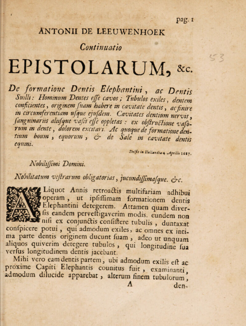 pag. i >1 Antonii de leeuwenhoek Continuatio EPISTOLARUM, &c. De formatione Dentis Elephantini, ac Dentis Suilli: Hominum Dentes ejje cavos; Tubulos exiles, dentem conficientes, originem fuam habere in cavitate dentisac finire in circumferentiam ufque ejufdem. Cavitates dentium nervis fangmnarus altijque vafis ejje oppletas : ex obftruchone vafo- rum indente, dolorem excitari. Ac quoque de formatione den¬ tium boum , equorum, & de Sale in cavitate dentis equini. Delfit tn Htllnndid^ ^Apnlii 1687» Nobihjjitm Donum, Nobilitatum veftrarum obligatorias, jucundijfimajque. crc. Liquot Annis retroa&is multifariam adhibui operam, ut ipfiflimam formationem dentis Elephantini detegerem. Attamen quam diver- fis eandem perveltigaverim modis, eundem non nili ex conjunttis confiflere tubulis , duntaxat conlpicere potui , qui admodum exiles, ac omnes ex inti¬ ma parte dentis originem ducunt fuam , adeo ut unquam aliquos quiverim detegere tubulos , qui longitudine fua verfus longitudinem dentis jacebant. Mihi vero eam dentis partem, ubi admodum exilis eft ac proxime Capiti Elephantis coumtus fuit , examinanti admodum dilucide apparebat, alterum finem tubulorum A den»
