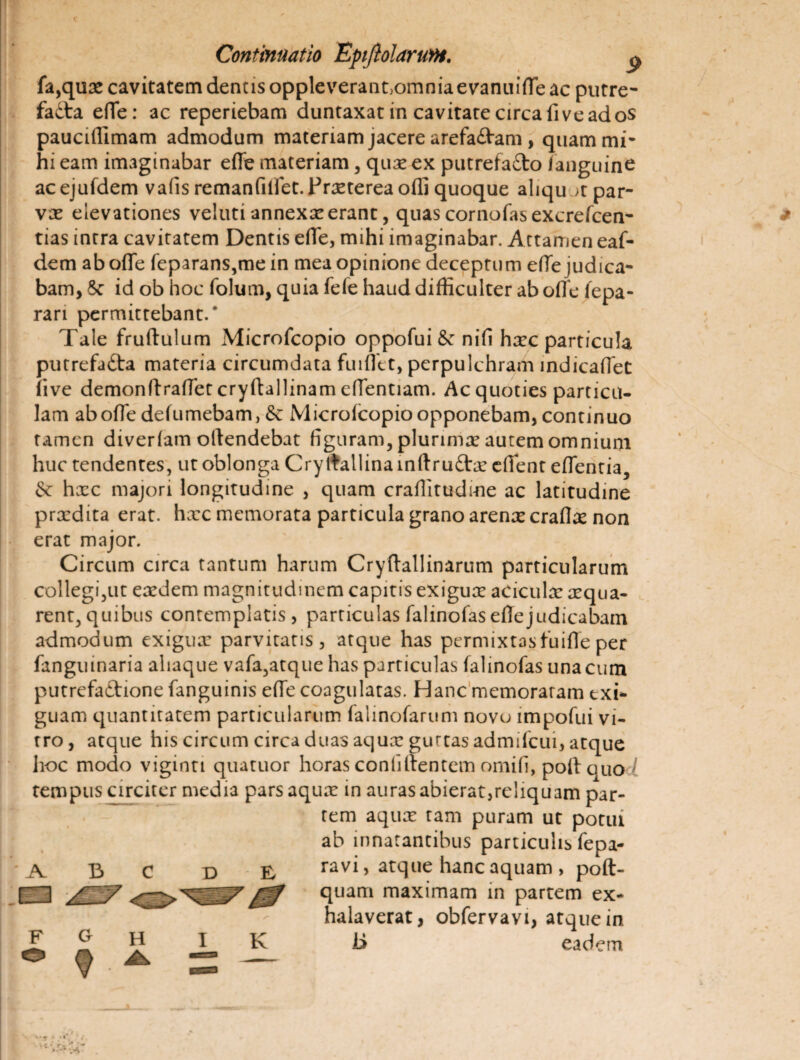 fa,qux cavitatem dentis oppleverant^omnia evanuiffe ac putre- fadta effe: ac reperiebam duntaxat in cavitate circa fi ve ad os pauciffimam admodum materiam jacere arefa&am, quam mi¬ hi eam imaginabar effe materiam, qux ex putrefa&o /anguine ac ejufdem vafis remanfilfet. Praeterea offi quoque aliqu >t par¬ vae elevationes velutiannexxerant, quascornofasexcrefcen- tias intra cavitatem Dentis effe, mihi imaginabar. Attamen eaf- dem aboffe feparans,me in mea opinione deceptum effe judica¬ bam, 5c id ob hoc folum, quia fefe haud difficulter ab offe fepa- rari permittebant/ Tale fruftulum Microfcopio oppofui & nifi hxc particula purrefa&a materia circumdata fuiffet, perpulchram indicaffeC (ive demonffraffet cryftallinam effentiam. Ac quoties particu¬ lam aboffe delumebam, & Micro/copioopponebam,continuo tamen diver/am offendebat figuram, plurimae autem omnium huc tendentes, ut oblonga Cry ffallina inftru£tx effent effentia, & hxc majori longitudine , quam crafiitudme ac latitudine prxdita erat, hxc memorata particula grano arenae craflx non erat major. Circum circa tantum harum Cryffallinarum particularum collegi,ut exdem magnitudinem capitis exigux aciculx aequa¬ rent, quibus contemplatis, particulas falinofas effe judicabam admodum exigux parvitatis, atque has permixtas fu i fle per fanguinaria aliaque vafa,atque has particulas falinofas una cum putrefaftione fanguinis effe coagulatas. Hanc memoraram exi¬ guam quantitatem particularum falinofarum novo impofui vi¬ tro, atque his circum circa duas aqux guttas admilcui, atque hoc modo vigintt quatuor horas conliffentem omifi, poft quo l tempus circiter media pars aqux in auras abierat,reliquam par¬ tem aqux tam puram ut potui ab innatantibus particulis fepa- ravi, atque hanc aquam , poft- quam maximam in partem ex¬ halaverat, obfervavi, atque in