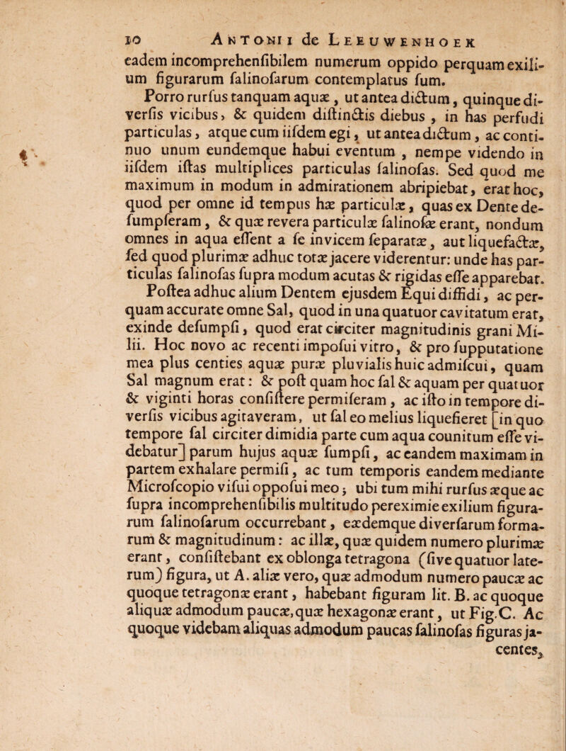 eadem incomprehenfibilem numerum oppido perquam exili¬ um figurarum falinofarum contemplatus fum. Porro rurfus tanquam aquae, ut antea di&um, quinque di- verfis vicibus, & quidem diftin&is diebus , in has perfudi particulas, atque cum iifdem egi, ut antea di&um, ac conti¬ nuo unum eundemque habui eventum , nempe videndo in iifdem iftas multiplices particulas falinofas. Sed quod me maximum in modum in admirationem abripiebat, erat hoc, quod per omne id tempus hae particula, quas ex Dente de- fumpferam, & qua revera particula falinofae erant, nondum omnes in aqua effient a fe invicem feparata, aut liquefacta fed quod plurima adhuc tota jacere viderentur: unde has par¬ ticulas falinofas fupra modum acutas St rigidas effie apparebar. Poltea adhuc alium Dentem ejusdem Equi diffidi, ac per¬ quam accurate omne Sal, quod in una quatuor cavitatum erat, exinde defumpfi, quod erat circiter magnitudinis grani Mi¬ lii. Hoc novo ac recenti impofui vitro, & pro fupputatione mea plus centies aquae pura pluvialis huic admifcui, quam Sal magnum erat: &• poft quam hoc fal & aquam per quatuor & viginti horas confidere permiferam, acido in tempore di- verfis vicibus agitaveram, ut fal eo melius liquefieret [in quo tempore fal circiter dimidia parte cum aqua counitum effie vi- debatur] parum hujus aquae fumpil, ac eandem maximam in partem exhalare permifi, ac tum temporis eandem mediante Microfcopio vifui oppofui meo} ubi tum mihi rurfus teque ac fupra incomprehenfibilis multitudo pereximieexilium figura¬ rum falinofarum occurrebant, eacdemque diverfarum forma¬ rum & magnitudinum: ac illae, quae quidem numero plurimte erant, confidebant ex oblonga tetragona (five quatuor late¬ rum) figura, ut A. alite vero, quae admodum numero paucae ac quoque tetragonae erant, habebant figuram lit. B. ac quoque aliquae admodum paucae, quae hexagonae erant, utFig.C. Ac quoque videbam aliquas admodum paucas falinofas figuras ja¬ centes. J