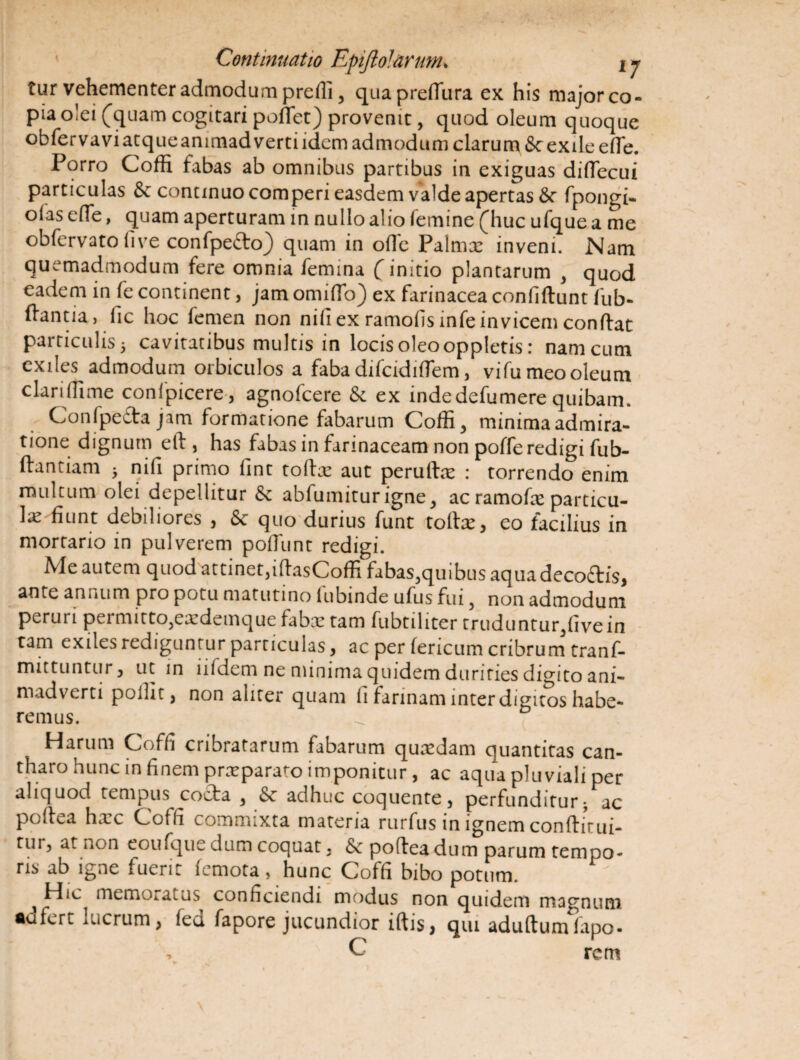 tur vehementer admodum prefli, quapredura ex his major co¬ pia olei (quam cogitari pofTet) provenit, quod oleum quoque obfervaviatqueanimadvertiidem admodum clarum & exile e fle. Porro Coffi fabas ab omnibus partibus in exiguas diflecui particulas Se continuo comperi easdem valde apertas Se fpongi- oias e (Te, quam aperturam in nullo alio lemine (huc ufque a me obfervato live confpe&o) quam in ofle Palmx inveni. Nam quemadmodum fere omnia femina (initio plantarum , quod eadem in fe continent, jam omiflo) ex farinacea confidunt fub- dantia, fic hoc femen non nifi ex ramofisinfe invicem condat particulis 5 cavitatibus multis in locis oleo oppletis: nam cum exiles admodum orbiculos a faba difcidiflem, vifu meo oleum clariffime confpicere, agnofcere Se ex indedefumere quibam. Confpefta jam formatione fabarum Coffi, minima admira¬ tione dignum ed , has fabas in farinaceam non poffe redigi fub- dantiam * nifi primo fint toftx aut peruflx : torrendo enim multum olei depellitur Se abfumiturigne, ac ramofie particu- fiunt debiliores , Se quo durius funt todx, eo facilius in mortario in pulverem poffimt redigi. Me autem quodattinet,idasCoffi fabas,quibus aqua decodis, ante annum pro potu matutino fubinde ufus fui, non admodum perui 1 pei mitto,exdemque fabx tam fubtiliter trudu ntur,five in tam exiles rediguntur particulas, ac per feneum cribrum tranf- mittuntur, ut in lifdem ne minima quidem durities digito ani¬ madverti poiht, non aliter quam fi farinam inter digitos habe¬ remus. Harum Coffi cribratarum fabarum quredam quantitas can¬ tharo hunc in finem praeparato imponitur, ac aqua pluviali per aliquod tempus coela , Se adhuc coquente, perfunditur- ac podea hxc Coffi commixta materia rurfus in ignem condirui- tur, at non eoufque dum coquat, Se podea dum parum tempo¬ ris ab igne fuerit femota, hunc Coffi bibo potum. ^ Hic memoratus conficiendi modus non quidem magnum •dfert lucrum, led fapore jucundior idis, qui adudumfapo- , C rem