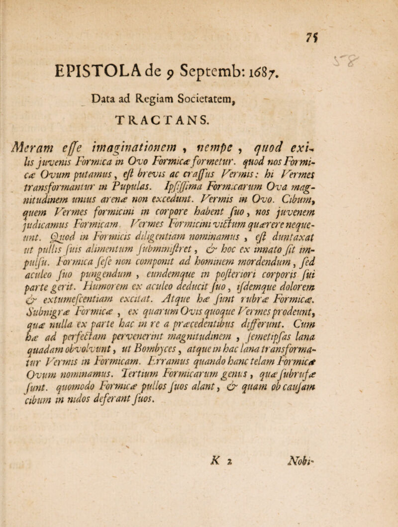 EPISTOLA de ? Septemb: 1^87. Data ad Regiam Societatem, TRACTANS. Meram e[fe imaginationem , nempe , quod exL lis juvenis Formica m Ovo Formica formetur. quod nos For mi¬ ca: Ovum putamus, ejl brevis ac crajjus Fa mis: hi Verme$ transformantur in Pupulas. IpfiJJima Formicarum Ova mag¬ nitudinem unius arenae non excedunt. Vermis m Ovo. Cibum, quem Vermes formicini m corpore habent fuo, nos juvenem judicamus Formicam Vermes Formicini viBurn quaerere neque¬ unt. Quod m Formicis diligentiam nominamus , cfi duntaxat ut pullis fins alimentum fubmmiftret, & hoc ex innato fit im- pnlfu. Formica fefe non componit ad hominem mordendum 3 fed aculeo fuo pungendum , eundem que in pojleriori corporis fui parte gerit. Humorem ex aculeo deducit fuo , ifdemque dolorem fr extumefcentiam excitat. FItque ha furit rubra Formica. Subnigra Formica , ex quarum Ovis quoque Vermesprodeunt, qua nulla ex parte hac m re a pracedentibus differunt. Cum ha ad perfetiam pervenerint magnitudinem , jemetipfas lana quadam obvolvunt, ut Bombyces 3 atque m hac lana transforma¬ tur Vermis in Formicam. Erramus quando hanc telam Formica Ovum nominamus. Tertium Formicarum genus, quajubruja funt. quomodo Formica pullos fuos alant > & quam obeaujam cibum m nidos deferant fuos. s 2 Noti*