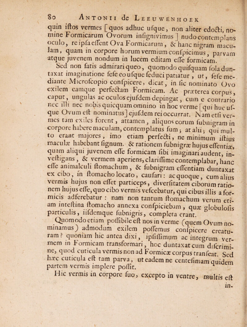 \ t 80 Antonii de Leeuwenhoek quin idos vermes [quos adhuc ufque, non aliter edofti, no¬ mine Formicarum Ovorum inlignivimus ] nudocontemplans oculo, reipfaedent Ova Formicarum, & hanc nigram macu- 3am, quam in corpore horum vermium confpicimus, parvam atque juvenem nondum in lucem editam ede formicam. Sed non fatis admirariqueo, quomodoquifquam loladun- taxat imaginatione lefe eo ufque feduci patiatur, ut, fefe me¬ diante Microfcopio confpicere, dicat, in lic nominato Ovo exilem eamque perfedam Formicam. Ac prarterea corpus , caput, ungulas ac oculos ejufdem depingat, cum e contrario nec illi nec nobis quicquam omnino in hoc verme [qui huc uf¬ que Ovumell nominatus] ejufdem rei occurrar. Nametliver- mes tam exiles forent, attamen, aliquos eorum fubnigram in corpore habere maculam, contemplatus funij at alii; qui mul¬ to erant majores, imo etiam perfefti, ne minimum illius macula: habebant lignum. & rationem fubnigrre hujus edentia:, quam aliqui juvenem ede formicam libi imaginari audent, in- ve(ligans, & vermem aperiens, clariilimecontemplabar, hanc ede animalculi llomachum, & fubnigram edentiam duntaxat ex cibo, in llomacho locato, caufari: ac quoque, cum alius vermis hujus non edet particeps, diveriitatem ciborum ratio¬ nem hujus ede, quo cibo vermis vefcebatur, qui cibus illis a for¬ micis adferebatur : nam non tantum llomachum verum eti¬ am inteltina llomacho annexa confpiciebam , qU£C Hobulods particulis, lifdemque fubnigris, completa erant. & Quomodo etiam podibileell nos in verme [quem Ovum no¬ minamus) admodum exilem polfemus confpicere creatu¬ ram? quoniam hic antea dixi, ipddimum ac integrum ver¬ mem in Formicam transformari, hoc duntaxat cum difcrimi- ne, quod cuticula vermis non ad Formica: corpus tranfeat. Sed h;rc cuticyla eft tam parva, ut eadem ne centelimam quidem partem vermis implere podit. ^ Hic vermis in corpore fuo, excepto in ventre, multis eft in.