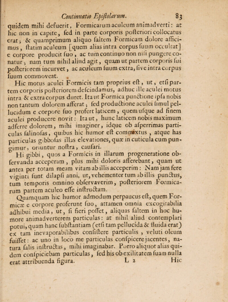 quidem mihi defuerit, Formicarum aculeum animadverti: at hic non in capite, fed in parte corporis pofteriori collocatus eratj St quamprimum aliquo faltem Formicam dolore affici¬ mus, (taum aculeum [quem alias intra corpus fuum occultat] e corpore producit fuo , ac tum continuo non nili pungere co¬ natur-, nam tum nihil aliud agit, quam ut partem corporis fui pofteriorem incurvet, ac aculeum fuum extra, fi ve intra curpus fuum commoveat. Hic motus aculei Formicis tam proprius eft, ut, etfi par¬ tem corporis polterioremdefcindamus, adhuc ille aculei motus intra St extra corpus duret. Itant Formica punitione ipfa nobis non tantum dolorem afferat; fed produftione aculei fimul pel¬ lucidum e corpore fuo profert laticem, quemufque ad finem aculei producere novit: Ita ut, hunc laticem nobis maximum adferre dolorem, mihi imaginer, ldque ob afperrimas parti¬ culas falinofas, quibus hic humor eft commixtus , atque has particulas gtbbofas illas elevationes, qux in cuticula cum pun¬ gimur, oriuntur noftra, caufari. D Hi gibbi, quos a Formicis in illarum progeneratione ob- fervanda acceperam , plus mihi doloris afferebant, quam ut antea per totam meam vitam ab illis acceperim: Nam jam fere viginti funt dilapfi anni, ut, vehementer tum ab illis punftus, tum temporis omnino obfervavcrim, pofteriorem Formica- rum partem aculeo effe inftruStam. Quamquam hic humor admodum perpaucus eft, quem For¬ fex e corpore proferunt fuo, attamen omnia excogitabilia adhibui media, ut, fi fieri poffet, aliquas faltem in hoc hu¬ more animadverterem particulas: at nihil aliud contemplari potui, quam hanc fubftantiam (etfi tam pellucida St fluida erat) ex tam inevaporabilibus confidere particulis , veluti oleum fuiffet: ac uno in loco me particulas confpicerejacentes, na¬ tura falis inftruftas, mihi imaginabar. Porro aliquot alias qui¬ dem conlpiciebam particulas, fed his ob exilitatem fuam nulla erat attribuenda figura. L 2 Hic 1