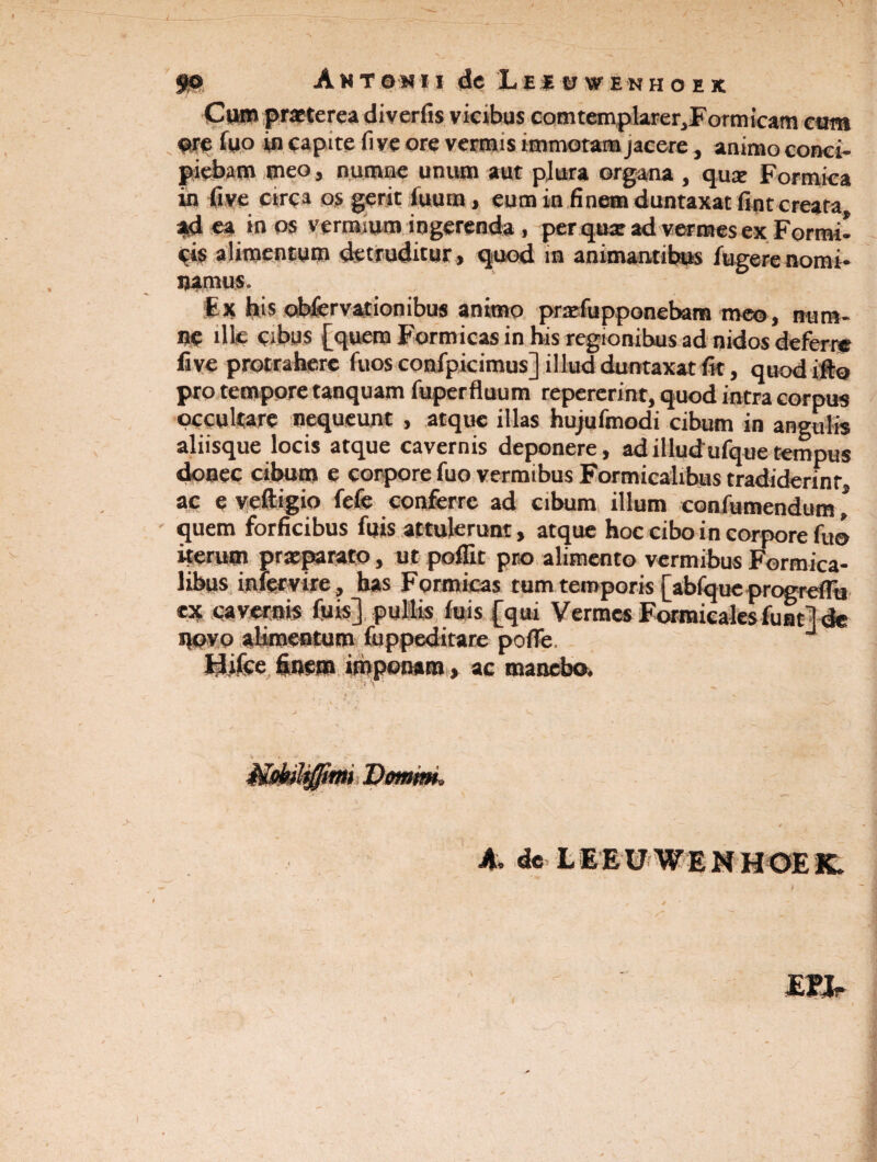 50 Antonii de iiivf EKHoix Cum praeterea diverfis vicibus comtemplarer3Formicam cum ©re fyo in capite fi ve ore vermis immotam jacere, animo conci¬ piebam meo, ©urnae unum aut plura organa , quae Formica in five circa os gerit iuum , eum in finem duntaxat fint creata ad ea in os vermium ingerenda , per quat ad vermes ex Formi¬ cis alimentum detruditur» quod in animantibus fugere nomi¬ namus. Fx tus ofafervationibus animo praefupponebam meo, num- ne ille cibus [quem Formicas in his regionibus ad nidos deferre five protrahere fuos confpicimus] illud duntaxat fit, quod ifto pro tempore tanquam fuperfluum repererint, quod intra corpus occultare nequeunt , atque illas hujufmodi cibum in angulis aliisque locis atque cavernis deponere, adilludufquetempus donec cibum e corpore fuo vermibus Formicalibus tradiderint ac e veftigio fefe conferre ad cibum illum confutuendum * quem forficibus fu is attulerunt, atque hoc cibo in corpore fuo iterum praeparato, ut poffit pro alimento vermibus Formica¬ libus intervire, has Formicas tum temporis [abfqueprogrefFu ex caveolis fuis] pullis fuis [qui Vermes Formicalesfunt] de ©ovo aBmeotom fuppeditare poflfe. J Hifce finem imponam, ac manebo. i Qomm> A. de LEEU WENHOEK. EH-
