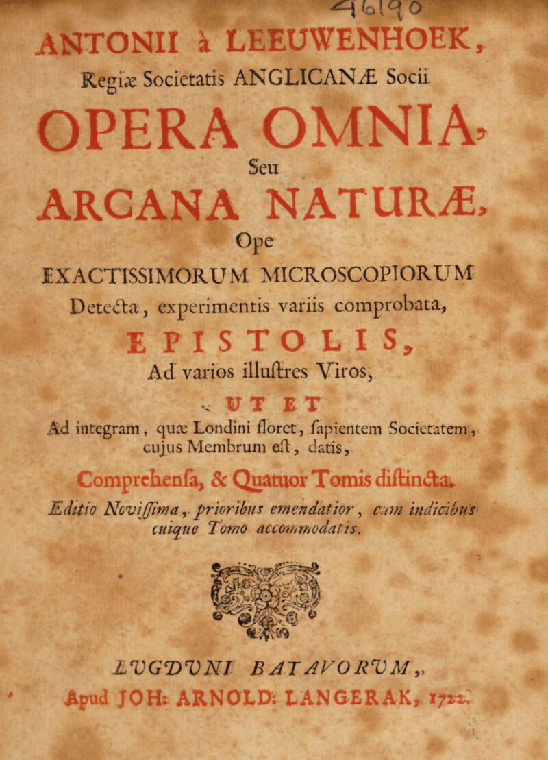 ^ 0 ANTONII 'i LEEUWENHOEK, Regiae Societatis ANGLICAN/E Socii. OPERA OMNIA. Seu ARCANA NATURA;, Ope EXACTISSIMORUM MICROSCOPIORUM % Detecta., experimentis variis comprobata, EPISTOLIS, Ad varios illuftres Viros,. v UT ET Ad integram, quae Londini floret, fapientem Societatem, cujus Membrum eft, datis, Comprchenfa, & Quatuor Tomis diftinda. Editio Noviffima,. prioribus emendatior, cum indicibus cuique Tomo accommodatis. LVGDVNT BATAVORVM,, Apud JOH: ARNOLD: LANGERAK, 17&?*