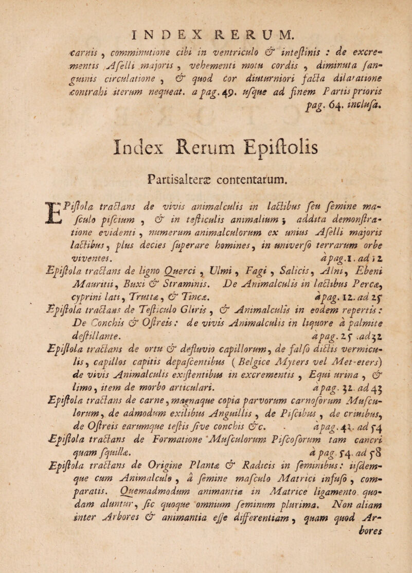 fi INDEX R E R U M. tamis 9 comminatione cibi in ventriculo & inteflinis : de excre- mentis A feli i majoris 5 vehementi motu cordis 9 diminuta (an- gutnis circulatione , d* c<?r diuturniori faPla dilatatione tontrahi iterum nequeat, a pag. 49. finem Partis prioris pag. 64. inclufa. Index Rerum Epiftoiis Partisalterse contentarum. PiJIola traPlans de vivis animal culis m laPlibus feu femine ma- finio pifcium ? & in tefticulis animalium \ addita demonflra- evidenti 5 numerum animalculorum ex unius Afelli majoris lactibus 3 plus decies fuperare homines, in umverfb terrarum orbe viventes. ^pag.1. ad) z Epiflola traPlans de ligno Querci ? , Fagi ? Salicis, Alm^ Ebeni Aiauritii, Buxi & Straminis. De Animal cui is in laPlibus Pereat, cyprini lati9 Truttat, CT Tineat. dpag. 11. ad Zf Epiflola traPlans de Tejhculo Gliris , d* Ammalculis in eodem repertis : De Conchis & Oflrek: de vivis Ammalculis in liquore d palmite deJHllante. ^2pag.Zfl .ad$Z Epiflola traPlans de ortu & defluvio capillorum 9 afe falfo diPlis vermicu¬ lis 5 capillos capitis depafientibus (Belgice Alyters vel Ai et et ersj de vivis Animal culis ex flent ibus in excrementis , , d ^ morbo articulari. dpag. \z, ad 45 Epiflola traPlans de carne, magnaque copia parvorum carnofimm Mufcu- lorum 9 admodum exilibus Anguillis , ^ Pifcibus , ^ crinibus, Oflreis e arumque teflis Jive conchis &c. - dpag. 4^ ^^4 Bpflola traptans de Formatione 'Adufculorum Pificoforum tam cancri quam fquillat. d pag fa\ ad Epflola traPlans de Origine Plantat & Radicis in feminibus: ufdem- que cum Animal cui 9 9 i fimine mafculo Aiatrici infufo , ro*#- paratis. Quemadmodum animanti® in Adatnce ligamento quo¬ dam aluntur, fic quoque omnium feminum plurima. Non aliam inter Arbores & animantia e fle differentiam 5