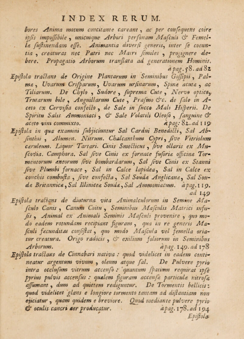 INDEX RERUM. bores minima motum concitante careant , ac fer confiquens coire ifjis impojfibile , unicuique Arbori ferfonam Mafcult & Femel• U fuflmendam effe. Animantia diverfi genens, inter fe coeun- tia , creaturas nec Patri nec Main Jimiles , progignere de¬ bere. Profanatio Arborum tranjlata ad generationem Hominis. a pag. f8. ad Sz Epftola traUans de Origine Plantarum in Seminibus Gojjifii , Pal• ma, Uvarum Crifpai^um^ Uvarum urtinarum, Spina acuta , rfC 7iliarum. De Chylo , Sudore , fufrema Cute , Nervo optico5 Trutarum bile , Anguillarum Cute , Prafmo &c. de fale in A- ce/a Cervijia confeSlo 5 7e? S/z/e Mali Hifferii. De Spiritu Salis Ammomaci 5 €2° Sale TolatiU Oleofo , fangmne & aceto vini commixto. kpag: Sl. ad I 19 Efijiola in qua examini fubjiciuntur Sal Cardui Benedibh9 5<7/ • Jinthit , Alumen. Nitrum. Chalcanthum Cypri ^ Jive Vitriolum caruleum. Liquor Tartari. Cj#*.r Smeblicus ? Jive ollaris ex APn- fcoi)ia. Camphora. Sal Jive Cinis ex fornace fu foria officina Tor¬ mentorum aneorum [ive bombardarum ^ Sal Jive Cinis ex Stanni Jive Plumbi fornace , Sal m Calce lapidea, Sal in Calce ex conchis combufla , Jive confe&a, Souda Anglicana9 Stf/ Soh- da Britannica ^ Sal Illimcea Souda^Sal Ammoniacum. a pag. 119. 149 Epiftola traHans de diuturna vita Animalculorum in Semrae APa- fculo Canis , Canum Coitu , Seminibus Ma ficulis Matrici mftu¬ fis 5 Animal ex Animali Seminis Mafcult provenire 5 ^«<9 #20- ^/9 eadem rotundam recipiant figuram , ^/2 />/ re generis Ma- fculi facunditas confftat, quo modo Ma ficula vel femella oria- tur creatura. Origo radicis , & exilium foliorum in Seminibus Arborum. a pag. 14 9. ad 178 Epiftola traSlans de Cinnabari nativa : quod videlicet in eadem conti¬ neatur argentum vivum , oleum atque fal. De Pulvere pyrio intra occlufum vitrum accenfo : quantum fpatimn requirat ipfe pyrius pulvis accenfus : qualem figuram accenfa particula r.itrofa affumant , dum ad quietem rediguntur. De Tormentis bellicis; quod videlicet glans e longiore tormento tantam ad dftantiam non ejiciatur , quam quidem e breviore. Ouod mediante pulvere pyrio & oculis cancri aer producatur. • ^pag. 1yS.ad 194 Epftola