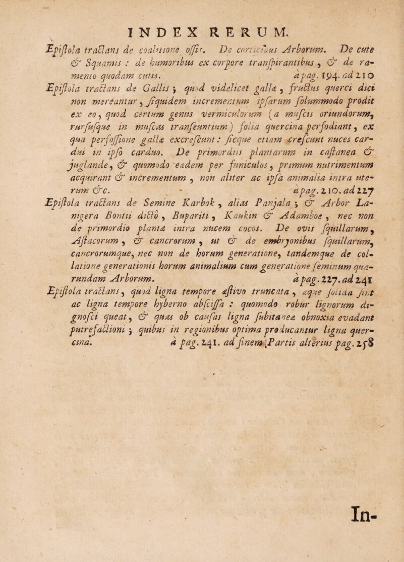 I INDEX RERUM. rijlola traclans de coahttone offa. De camerans Arborum. De cute & Squamis : de humoribus ex corpore tranjfir antibus , & de ra¬ mento quodam cutis, apag. 194. ad 11 o Epifiola traltans de Gallis qu>d videlicet galD 5 frutius querci dici non mereantur 5 Jiquidem incrementum ipfarum folummodo prodit ex eo, quod certum genus vermiculorum (a mufcis oriundorum, rurfufque in muferts tranfeuntium ) folia quercina perfodiant, ex qua perfofflone galD excrefcum: ficque etiam crefcunt nuces car¬ dui m ipfo carduo. De primordiis plantarum in caflanea & juglande, & quomodo eadem per funiculos ? primum nutrimentum acquirant & incrementum , non aliter ac ipfa animalia intra ute¬ rum &c. * apag.no. adllj Epifiola tractans de Semine Karbok , alias Panjala \ & Arbor La¬ nigera Bontu ditio y Bupariti ? Kaukin & Adamboe , nec non de primordio planta intra nucem cocos. De ovis fqutllarum9 Aftacorum , & cancrorum , ut & de embryonibus (quiliarum, cancrorumque, nec non de horum generatione, tandemque de col¬ latione generationis horum animalium cum generatione feminum qua- rundam Arborum. dpag. llj. ad 241 Epifiola trabians, quod ligna tempore afiivo truncata , atque filicta jint ac ligna tempore hyberno abfeiffa : quomodo robur lignorum di- gnofei queat, & quas ob caufas ligna fubitaaea obnoxia evadant putrefaclioni 3 quibus in regionibus optima producantur ligna quer- d pag. 2,41, ad finem .P artis alterius pag. 2j§ ana. In