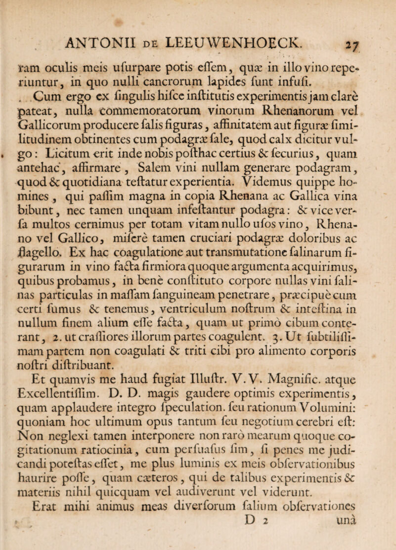 ram oculis meis ufurpare potis effiem, qux in illo vino repe* riuntur, in quo nulli cancrorum lapides funt infufi. . Cum ergo ex fingulishifccinftitutisexperimentisjamclare pateat, nulla commemoratorum vinorum Rhenanorum vel Gallicorum producere falis figuras , affinitatem aut figurae fimi- litudinem obtinentes cum podagrae fale, quod calx dicitur vul* go: Licitum erit inde nobis pofthac certius &fecurius, quam antehac, affirmare , Salem vini nullam generare podagram, quod & quotidiana teftatur experientia. Videmus quippe ho¬ mines , qui paffim magna in copia Rhenana ac Gallica vina bibunt, nec tamen unquam infeftantur podagra: &: vice ver* fa multos cernimus per totam vitam nullo ufos vino, Rhena¬ no vel Gallico, mifere tamen cruciari podagrae doloribus ac flagello. Ex hac coagulatione aut transmutatione falinarum fi¬ gurarum in vino fafra firmiora quoque argumenta acquirimus, quibus probamus, in bene conftituto corpore nullas vini fali* nas particulas in maffiam fanguineam penetrare, praecipue cum certi fumus & tenemus, ventriculum noftrum & inteftina in nullum finem alium effe fafta, quam ut primo cibum conte¬ rant, 2. ut craffiores illorum partes coagulent. 3. Ut fubtiliffi- mam partem non coagulati & triti cibi pro alimento corporis noftri diftribuant. Et quamvis me haud fugiat Illuftr. V. V, Magnific. atque Excellentiffim. D. D. magis gaudere optimis experimentis, quam applaudere integro fpeculation. feu rationum Volumini: quoniam hoc ultimum opus tantum feu negotium cerebri eft: Non neglexi tamen interponere non raro mearum quoque co¬ gitationum ratiocinia, cum perfuafus lim, fi penes me judi¬ candi poteftas effiet, me plus luminis ex meis obfervationibus haurire polle, quam exteros , qui de talibus experimentis &c materiis nihil quicquam vel audiverunt vel viderunt. Erat mihi animus meas diverforum filium obfervationes y i ' D 2 una