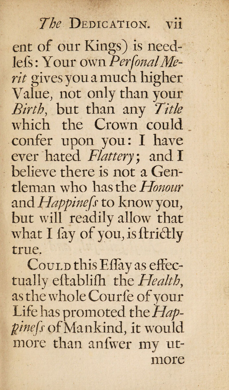 ent of our Kings) is need- lefs: Your own Personal Me¬ rit gives you a much higher Value, not only than your Birth, but than any Title which the Crown could confer upon you: I have ever hated Flattery) and I believe there is not a Gen¬ tleman who has the Honour and Happinefs to know you, but will readily allow that what I fay of you, is ftridtly true. Could this Eflay as effec¬ tually eftablifh the Health, as the whole Courfe of your Life has promoted the Hap¬ pinefs' of Man kind, it would more than anfwer my ut- more '(