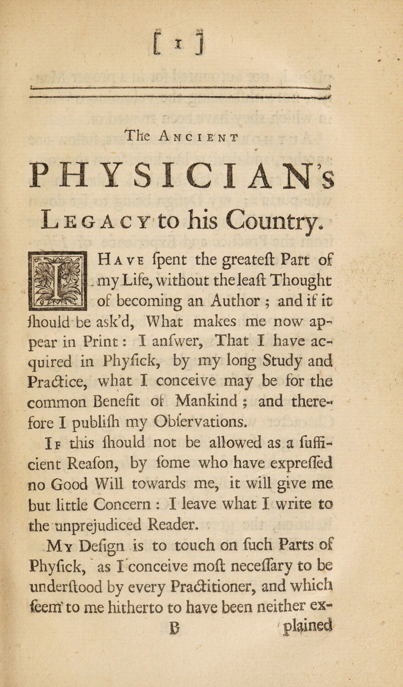 rBmiw ' ... ■”*»«* ----•■>■■ • -w..,i»' The Ancient PH YS L e g A c y to his Country, Have fpent the greateft Part of . my Life, without theleaft Thought of becoming an Author ; and if it ihould be ask’d, What makes me now ap¬ pear in Print: I anfwer. That I have ac¬ quired in Phyfick, by my long Study and Practice, what I conceive may be for the common Benefit of Mankind; and there¬ fore I publifh my Obfervations. If this fhould not be allowed as a fuffi- cient Reafon, by ibme who have exprefled no Good Will towards me, it will give me but little Concern : I leave what I write to the unprejudiced Reader. My Defign is to touch on fuch Parts of Phyfick, as I conceive moft neceflary to be underftood by every Practitioner, and which feem' to me hitherto to have been neither ex- p - plained