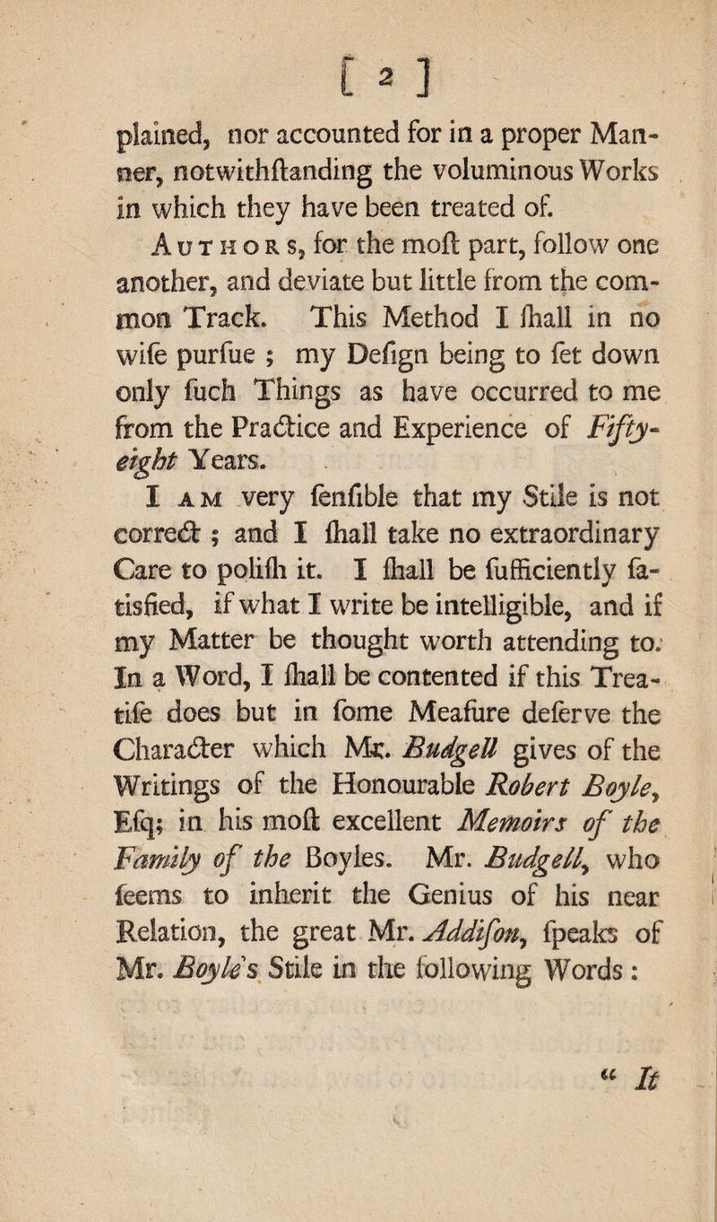plained, nor accounted for in a proper Man¬ ner, notwithftanding the voluminous Works in which they have been treated of. A u t h o r s, for the moll: part, follow one another, and deviate but little from the com¬ mon Track. This Method I fhall in no wife purfue ; my Defign being to fet down only fuch Things as have occurred to me from the Practice and Experience of Fifty- eight Years. I am very fenfible that my Stile is not correct; and I fhall take no extraordinary Care to polilh it. I fhall be fufficiently fa- tisfied, if what I write be intelligible, and if my Matter be thought worth attending to. In a Word, I fhall be contented if this Trea- tife does but in feme Meafure deferve the Chara&er which Me. BudgeU gives of the Writings of the Honourable Robert Boyle, Efq; in his moll excellent Memoirs of the Family of the Boyles. Mr. BudgeU, who feems to inherit the Genius of his near Relation, the great Mr. Jddifon, fpeaks of Mr. Boyle's Stile in the following Words :