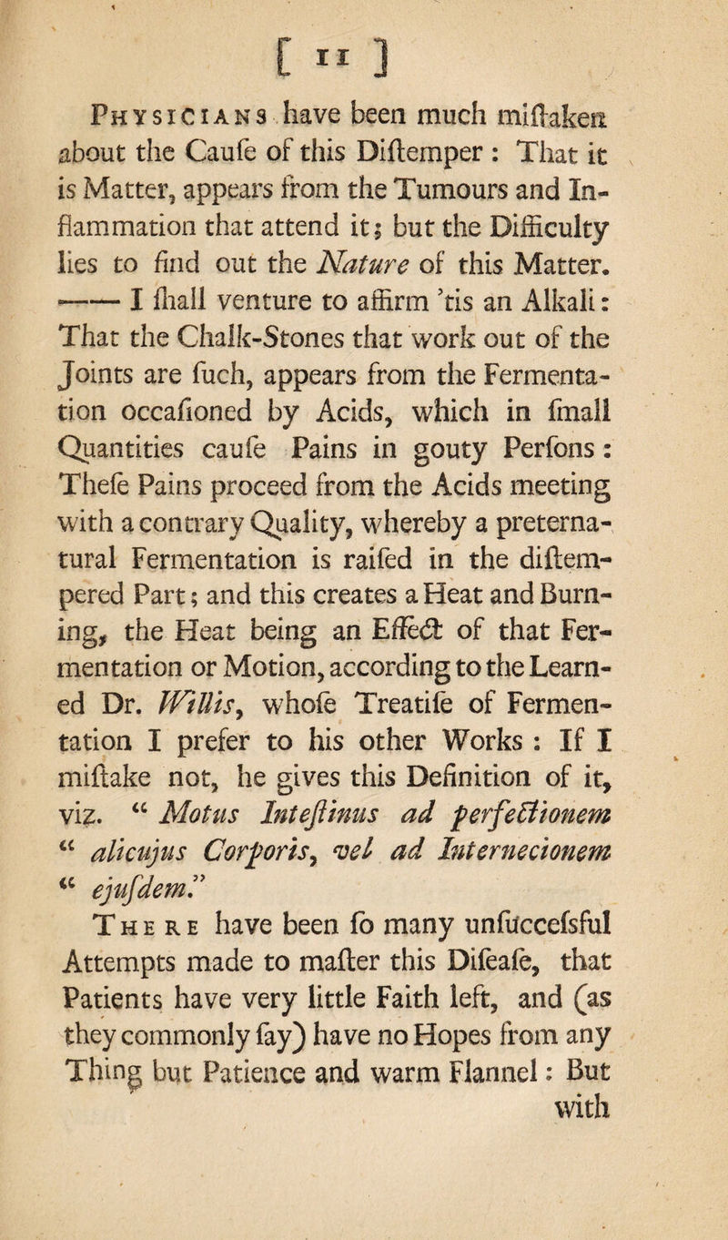 Physicians have been much miftakeit about the Caufe of this Diftemper : That it is Matter, appears from the Tumours and In¬ flammation that attend it; but the Difficulty lies to find out the Nature of this Matter. -I fhall venture to affirm ’tis an Alkali: That the Chalk-Stones that work out of the Joints are fuch, appears from the Fermenta¬ tion occafioned by Acids, which in fmall Quantities caufe Pains in gouty Perfons: Thefe Pains proceed from the Acids meeting with a contrary Quality, whereby a preterna¬ tural Fermentation is raifed in the diftem- pered Part; and this creates a Heat and Burn¬ ing, the Heat being an Efled: of that Fer¬ mentation or Motion, according to the Learn¬ ed Dr. Willis, whole Treadle of Fermen¬ tation I prefer to his other Works : If I miftake not, he gives this Definition of it, viz. “ Motus Intefiinus ad perfeffionem “ alicujus Corporis, vel ad Internecionem “ ejufdem.” There have been lb many unfiiccefsful Attempts made to mailer this Difeafe, that Patients have very little Faith left, and (as they commonly lay) have no Hopes from any Thing but Patience and warm Flannel: But with