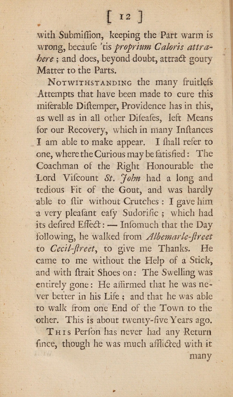 [ ■- ! - with Submiffion, keeping the Part warm is wrong, becaufe ’tis proprium Caloris attra- here; and does, beyond doubt, attradf gouty Matter to the Parts. Notwithstanding the many fruitlefs Attempts that have been made to cure this miferable Diftemper, Providence has in this, as well as in all other Dileafes, left Means for our Recovery, which in many Inftances I am able to make appear. I fliall refer to one, where the Curious may be fatisfied: The Coachman of the Right Honourable the Lord Vifcount St. John had a long and tedious Fit of the Gout, and was hardly able to ltir without Crutches : I gave him a very pleafant eafy Sudorific ; which had its defired Effedt: — Infomuch that the Day following, he walked from Albemarlc-jlrcet to Cecil-flreet, to give me Thanks. He came to me without the Help of a Stick, and with flrait Shoes on: The Swelling was entirely gone: He affirmed that he was ne¬ ver better in his Life ; and that he was able to walk from one End of the Town to the other. This is about twenty-five Years ago. This Perfon has never had any Return fince, though he was much afflidted with it many
