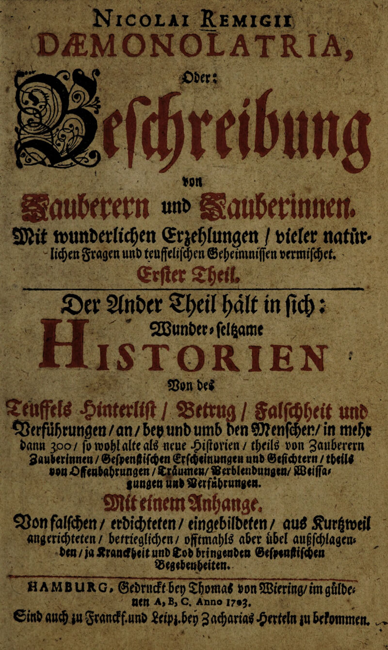 Nicolai Remigii D/EMONÖLATRIA, öufwmt Sftit ttuntwlic^jen StyfjhmSM j t>fcfer twtftr* ' liefen gragen unt> teuffelif^cn ©$etmmfien brontfcfjef.* m« £)ev Sinber ^eil \)ä\t in fic|>; HSEBunter^fclßfline ISTORIEN ©pn M puffte QitiUtlift l I unb S3erfiifjrtmgett / an / bep unb umb ben ©Jenfc&ety in m#5t bann 3.00/ fp wohl alte al$ neue ^ipovten / ttyiH »on Saubemn Sfluberinnen / ©efaenflifcben ©efebeinungen unb ©extern / tbeiil PPtt Offenbarungen / Ruinen/ ffierblenbungen/ Äöeifia* langen unb »erfahrungen. SJWtrtnem Stabant $3on fallen / ert>tcf>fcf<n / «inflebtlbefeti / aud £ur£roei( nngmc&te(en/ bem'egltc^cn/ offimap a&eru&d auf fragen* ben / ja Jtrancf beit unb £ob brtngenbea @efp*a|H(<$en ^Begebenheiten. Hamburg, ©eimtcff Bcp S&oma* bonMering/im gfilbeT neu A, B, C. Anno 1705. 6itt& <w$ ja Swncff.unS 3<icl}arM$ tu Wommen. ^