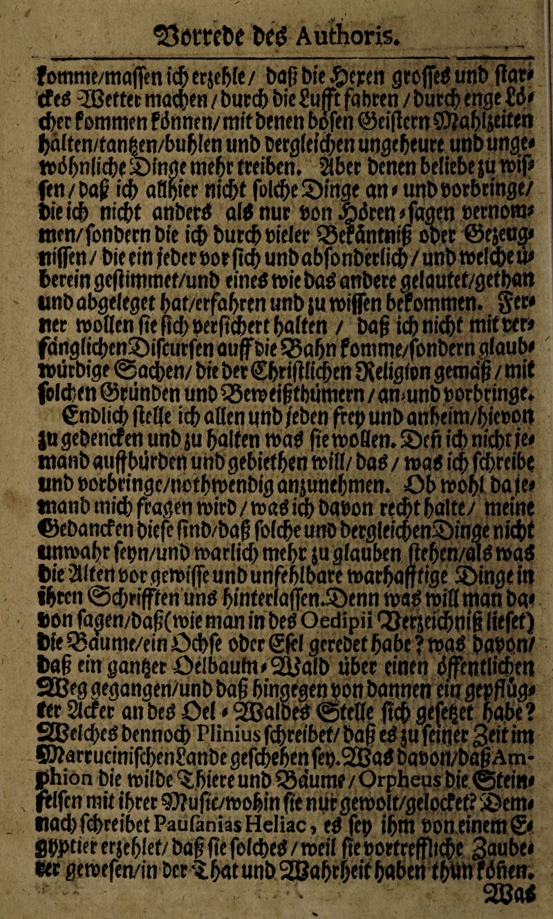 *öeml>e fctd Authoris. Fommc/maffcn ic5 ccjel^fc/ baß bie Seren grojfed unb flar* tfeO Ißeftet machen / burcb bic Sufft fahren /burcb enge £ö* eher Pommen Pdnnen/mitbenen bofen @eiflern0?ab4eiten bdlten/tangen/bublen unb berg(eid;en ungeheure unb unge* todbnlicbe Singe mehr treiben. aber benen beliebe ju twf* fen / Dö£ ich aflgier nicht fo(d)e Singe an*unbborbcinge/ bie icb nicht anbertf a\t nur bon öören «feigen bernom* men/fonbern bie ich burcb Bieter tSeräntnifi ober ©ejeug* nifTen/ bie ein jebetborficb unbabfonberiicb/unbwelcheü* herein geflimmet/unb eines wie bas anbere gelautef/getban unb abgeieget hat/erfahrtn unb ;u mißen bePommen. Ser* tter motten fie (ich uecfichett halten / bafj ich nicht ntitwr* fdngiichenSifcurfen auf Bie 55ahn fomme/fonbern glaub* tmirbige ©neben/ bie ber €bri(tli<hen OWigion getndf / mit fbtchen ©rünben unb Seweifjtbümern / amunb »orbringe. gnblich ftetje ich alten unb /eben (reu unb anbeim/hiet>ott jugebencPen unb ju halfen waS fie motten. Seit ich nicht/e* tnanb auffbürben unb gebiethen tritt/ bas / was ich fd/reibe unb eorbcingc/ncthmenbig anjunehmen. Ob wohl ba /e* tnanb mich fragen mirb/maö im baeon recht hatte/ meine ©ebancf en bicfe finb/baf fofche unb bergleicbenSinge nicht unwahr fehn/unb martich mehr $u glauben fiehen/alö waS t>ie alten üor gemijfe unb unfehlbare marbaff tige Singe itt ihren ©cbrifffen uns hinferlaffen.Senn was mit! man ba« tion fagen/baf?(wieman inbeß Oedlpii QJerjdcbnif? liefet) 6ie Q?aume/ein Ochfe ober Siel gerebet habe ? waS babon/ t>a§ ein ganzer Oeibaufn»2ttalb über einen öffentlichen SQBeg gegangen/unb ba§ hingegen bon bannen ein gepflüg* fer 2tcfer an best öel»SSBalbeo ©fette ftcf> gefegt habe? SBetched bennoch Plinius fchreibef/ba§ eS ju ferner Seit im SÄarrucmifchenhanbe gefchehen feb.SCBaS babört/baf? Am- phion bie witbe ^hiece unb QSdume / Orpheus bie ©fein* tfelfcn mit ihrer SÄujtc/mohinfte nurgemolf/gelocTef? Sem« tiad) fdhreibet Pautänias Heliac»es fep ihm bon einem S* Sbptiererjehlef/bafj ftefelcbeS/weil (tesortreffliche Saube* ber geroefen/in bcrihatunb 2Babrbfit haben fbwi fdfien.