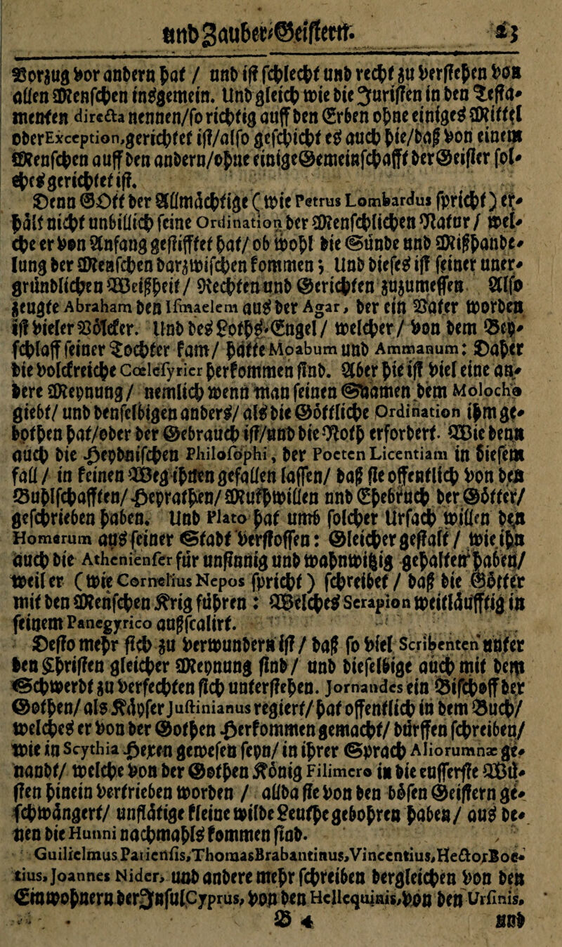 ^ttbgaübe^eiffetfe aspr$ug Vor anPern pat / anP if? fcfclecfef unt> recfcf au Ve rffcpcn Von allen Sföenfcfcen insgemein. UnP glet# rote Die griffen in Pen ^effa* ntenf en dire&a nennen/fo richtig miff Pen ©rben o&ne einiget SDUff cPerExccption,geriet)(et ifl/af fo gefejuebt e$ aucV $ie/Pag Von einem äKenfcfcen auff Pen onPern/of ne emige@emcmfct>afft Per@eiflcr fot* ej?c$ gerietet if?, Senn ©Ott Per &üm4c{>ftge ( roie Petrus Lomfeardus fpricfcf) tU £alf ni#f unbiüict) feine Ordination per Sföenfcpücfcen Orator / mU efce erVon Anfang gefüfffef £af/ ob roo&l Pie (gunPe unP 2Xig&anPe* lang Per üKeafcpen PararoifcVen fommen *, UnP Picfe$ ifl feiner unet> gninPltcfcen2Betg£eir/ üttcpttnanP ©ertcfcfen$u$umcffen Stlfo jeugfe Abraham pen ißwaeiemau^Per Agar, Per ein SÖttfer roorPen iff Vieler $8otefer. UnPPeg£ofp£'©ngel/ roelcper/ Von Pem Q3ep* fcplajffeiner$ocpttr fam/ JjätteMoabumunP Ammanum: Oaper Pte Volcfresepe Coelcfyricr per?omraen flnP. $6er Jte if? Viel eine an* lereäftepnung/ nemlicp wenn nun feinen @fcamen Pem Moloche 0iebr/unPPenfetbigenanPer^/öl^Pie@6fUicte Ordination ipmgc* Pofpen pat/ePer Per ©ebrauttHf?/uffPPte9Wp erforPert QBic Penn 0UCp Pie ^epPnifcten Philofophi, Per Poeten Licentiam tn Siefem fall/ in feinen OBegipaen gefallen laflen/ Pag fleoffentticp Von Pen (Su{)lfct>aff(en/i)epra^en/eWufttoiÜen nnP ©fcebtacfc Per@6ttcf/ gcfct>rie6en {>a6env UnP Plato paf umb folget lirfacp roillen btfi Homerum aa$ feiner ®aPf Verffoffen: ©leicpergef?aif / roieipn äuep Pie Athcnienfer für unfinnig unP roaPnroi|ig gepattetrpa6im/ toeiler C tote Cornelius Nepos fpriept) fepreibef/ Pag Pie ©Stfer mit Pen Sttenfcpen ^rig ftipren: SBelcpetf Serapion roeittäufffig in feinem Panegyrico angfealirf. Oeffotropr fiep gu VerrounPerirtf?/ Pag fo Viel Scribenten unter len griffen gleicher SKepnang flnP/ nnP Piefelbtge attep mit Pem ^cprocrPtgn Verfemen fiep unterfiepen. jomaudesein ©ifcpoffPer ©otpen/ als 5?4pfer Juftinianus regiert/ pat offentlicp in Pem £ucp/ roelcpc$ er Von Per @otpen #erf ommen gemant/ Pdrffen fepreiben/ tote in Scythia #ejem gcroefeö fepn/ in iprer ©praep Aliorumnac ge# nanPt/ roclcpe Von Per dtatpen j^änig Fiümer© in pic cufferfTe £ßtl* (fett pinein Vertrieben roorPen / allPa fle Von Pen P&fen ®eif?ern ge* fcproängert/ unftättgeffeinerotlPe£eufpege6oprerpaben/ avti De# uen Die Hunni naepmapte fommen ftaD. Guiliclmus Pai icn{is,ThoraasBrabantmus,Vincentius,He&orloc* tius, Joannes Nider, uaPanPeremepr fepreiben Pergleicpen Von Pen ©nroopneraDer^nfulcyprus, von Pen Hciicquinis,vön Pen urfinis* *