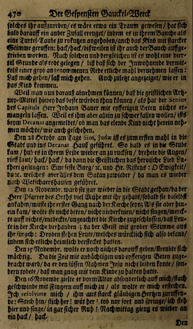 47® &et ©efpenfim ©aucfef^ctcf - 1 .■ ■—p. ■ ■ ■ -.. ' ■—■■■■ >■ fe(ct>c^ ihr anfourcben/e* märe efu>a ein Sraum gcwefen/haf (leb halb Darauf ein anber gufaü ereuget/ inbem e* in threm^anebe al* «ine SarfebSaube $u rofn^en angehobe n/ancb ba* #inb mit f arcf er ® imme gerufen: haef/haef/bifmeilen if? ihr auch ber&ancb aüffge- trieben morben. 9?acb folcben onb Dergleichen if? e* mohl eine Pier' fei (Stunbe ai* tobt gelegen / big baf? (Ich ber Jnmobnenbe hermit* felf? einer grob angenommenen Sftebe etliche mahl bernefcmen lafen: Sag mich gehen/ lag mich gehen, ftueb iulefcf angegeiget/ voit er in (aä&utfc fommen. 3Bcil man nun baraug abnehmen Htmtaf baf biegeifflichen Strfe' IMMPHtttl hiebep ba* bejfle mürben r^un fhnnen / al* $at ber Senior De* Capituis ^err Johann S3auer mir epfferigen $eten nichts er* mangeln lafen. $£eile* ihm aber allein aufebmer fallen moüen/if* bepm Decanat angemelbef/ ob man ba* elenbe $inb nicht herein neh* men mochte/ tote auch gegeben. 28 £>ctobr- am Sage sim* jud* jff e*aamerf?en mahl in bie ©tabfimb in^Dccanat £aaf? gefdhref. @0 halb e*inbie^tube fam / hub e* in ihrem Seihe mieber an $n raeffen / brehete bie Slug en/ rief laut/haef/haef/ ba bann bte®eifllichenba0hrroifche Sieb Sn* theri gelungen: (£me fef?e Sorg/ :c. unb £r. Sviflen*: D (Smigfeit/ bu:c. trelcbe* aber&(le*bem ©atan $ütt>ieber / ba man es mteber Hach ^etfdbaer^haufen geführef. £)en 12 9?oi>embr. marb f?e gar mieber in bie (Stabt gethatt/ba ber «£err “Pfarrer bc* Orth* Piel Sföübe mit ihr gehabt/fobalb fle bafelbff anfahm/mufle ihr erf?er @gng nach ber^ircbe fcpn; SU* f?e aber bin* ein fam/ molte f?e nicht beten/ nicht nicberfnien/ nicht flogen/mercf* fe auf nicht0/entbecfte/ungeachtet bie Kirche $ugefcblofm/baff Seu^ tein ber Äircheherhanben ; baber ®eif? mit grober (Stimme an* ihr mrach: Proben f?t’ben£ente/mclcbe*mürtf lieh fleh alfobefanb/ inbem ficb etliche heimlich herjfecfet haften- £)en ry 9loi>embr. molte er noch nicht* baranf gebcn/flreubte f?cb mächtig, &>a bie Beit mit anbtkbf tgen unb epfferigen ©eten ftuge* bracht marb/ ba er ben füfen Nahmen Jefu nicht leiben fonte/ fon* bern tobete / ba^ man gnug mit bem ^inbe i^u haften hatte. ®en r^ooembr.äielfe er hormSUfar abfbn&erli4>aaffmKb/f?ac& gefchminbemit gingern auf mich $u / al* rnolte er mich erflecben. Jch refoivirt« mich / ihm au* ffarcf gläubigen-öerftengaruffeh* be: <Stid> hm/ f?icb her l müf her1 tob nur fort unb fpringe/ ich f?e& hier unb finge/in gar feber SKuh! Olacbmitfag gieng e* lieber an «inhacf/ha* • ‘. ‘ . ' * ' • Den