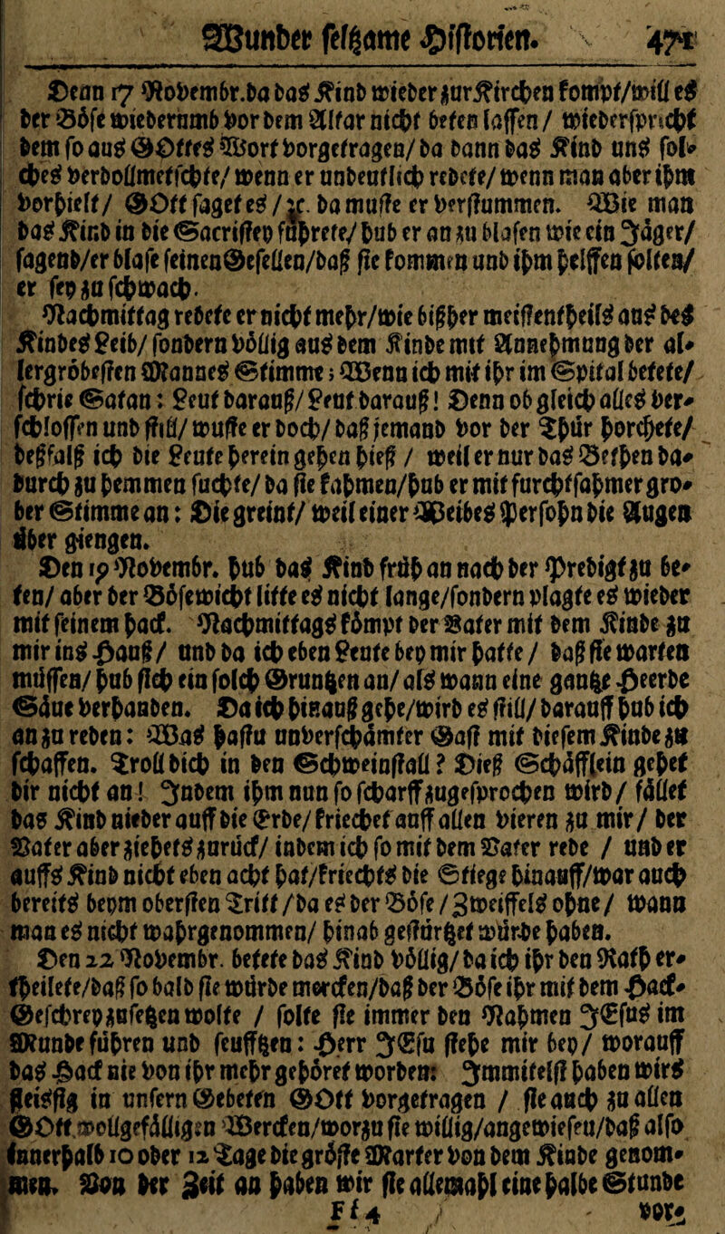 SBunbei! fefgame ^ffforictt. > 47*1 £enn 17 föoPembr.Da Dag Jftnb trieberflur j?ircben fompf/mtll e$ Der 06fe mieDerumb Por Dem 2Ufar nicht beten Caffen / tpieDerfpncbt Dem fo aug Sftorf Porgefragen/ Da Dann Dag ^inD ung fofc cbeg Perftollmeffcbfe/ menn er unbeuf lieb reDefe/ tpenn man aber ihm Porhielf/ @üff fage( eg / je. Da muffe er Perffummen. £Bie man Dag j?inb in Die ©acriffep fairere/ hub er an *u Hafen uw ein 3äger/ fagenft/er 6lafe fcincn@cfcüen/t>a(f ßc f ommm unb ihm Riffen folfen/ er fepjMifcfcmacfr. Wacbmiffag reDcfc ernicbf mehr/mie 6if$er mciflenfheilg aug M 5?inDeg £eib/fonfternPöliig aug Dem jfinftcmtf StnnefmnngDer al» lergrobeffen Üttanneg ©fimme ; 3öenn tdb mit ihr im ©pifal betete/ febrie ©afan: Scuf Darauf?/Senf Darauf! Denn ob gleich alleg Per* fcbloffenunDffifl/ muffe er Doch/ Dag jemanb Por Der ?filr ^orc^ete/ Deffalf ich Die Senfe herein gehen hief / meil er nur Dag Sefhen Da* Durch $u hemmen fuchfe/ Da fie fahmen/hub er mif furchffahmer gro¬ ber ©fimme an: Die greinf/tpeif einer ^eibeg^erfohn Die $ugeit über Giengen. ©eni?9!oPem6r. htib Dag tfinD früh an nach Der <prebigf$u be* Un! aber Der Q36femicht litte eg nicht lange/fonbern plagte eg mieber mif feinem hact 9!achmiffagg fhmpt Der Safer mif Dem $inbe £t? miringßauf/ anDDa ich eben Senfe 6ep mir hafte/ ftaffie märten tmiffen/ hub fleh ein fo(cf> ©runfcen an/ afg mann eine ganfce $ecrbe <S4uc Perhanben. $a ich hinauf? gehe/mirD eg ffifi/ Darauf? hub ich angureDen: 2Bag Jaffu unPerfcbämfer ®af! mif biefem jftubean fchaffen. Srollbicb in Den ©cbmeinflall ? üief (Schäfflern gehet Dir nicht an! Zubern ihmnunfofcharffüugefprochen mirD/ fället Dag $inb nieDer auf? Die (Frbe/friedbef anff allen Pieren $a mir/ Der Safer abergtehefgjfarücf/inDem ich fo mif Dem Safer reDe / unDer auffg 5?inD nicht eben acht haf/?riechfg Die ©fiege hinauff/mar auch bereifg bepm oberffen $ri ff /Da eg Der 06fe / gmeiffelg ohne / mann man eg mGbf toahrgenommen/ hinab geffurgef mürbe haben. £)en 22 WoPembr. betete Dag iftnD PDHig/ Da ich ihr Den 9tafh er- theilef e/ftaf fo balD ßc mürbe merefen/baf Der $6fe ihr mif Dem £acf* ©efchrepüBfe^cntPolfe / folfe fle immer Den Nahmen 3,<Efugim SRunfte führen unD feufffcen: £err 3(gfn flehe mir bep/ moraaff Dag ^aef nie Pon ihr mehr gehöret tporDem 3mmifelf! haben trirg fleigflg in unfern ©ebeffn @öff Porgefragen / fieaueb $u allen ©Oftmollgefülligsn >3Sercten/mor$u fle millig/angemiefeu/baf alfo Innerhalb 10 ober ii^ageDiegräffeStorferPonbem 5?iabe genom* men, San Der Seif an haben »ir fle allemahl eine halbe ©fünfte Ff 4 - por*