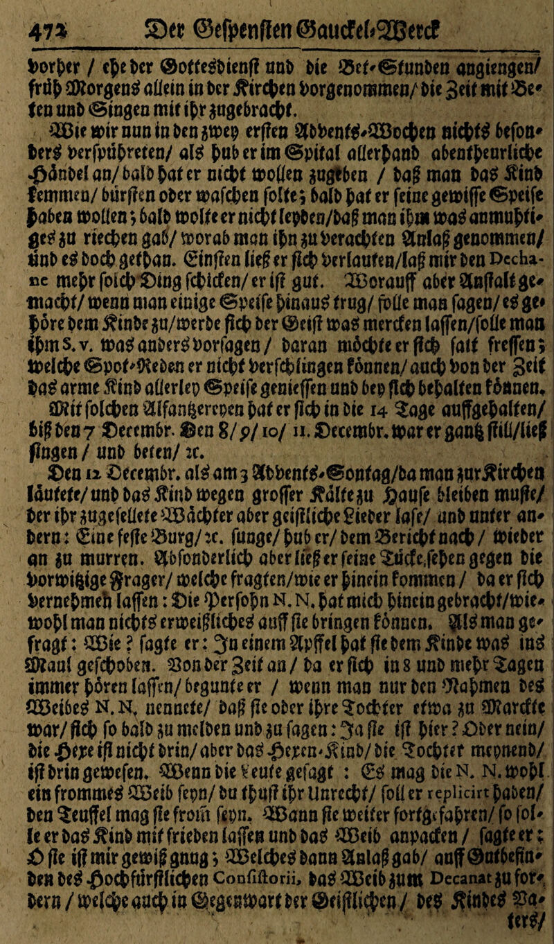 473 SDw ©efpinffen (gqttcf ef*2BeccE Porher / c^e Der ©otte^bienff nnb bie 25ef'©tunben nngiengen/ frtffc äKorgentf allein in ber j?ircben Porgenoromen/ bie 3eif mit 2>e* f en unb ©ingen mit ihr gugebracht. ^BieuDirnuninbengtpep erflen SlbPentt?'2öochen nichts befon* ber$ Perfpuhreten/ al£ huberim©pital aflerhanb abeatheurlidbe .fWribelan/balbhater nicht motfen gugtben / baf? man ba$ $inb Iemmea/ btirflen ober mafeben folte; halb hat er feine gemiffe ©peife |abea tooüen; 6alb molte er nicht (epben/bag man ih» ma3 anmuhti' ges?gu riechen gab/ ftorab man ihn gu Perachten 2talaf? genommen/ nnb eg boeb get han. (gingen lief er fleh Perlaufen/laf? mir ben Decha- ßc mehr foich Sing fehiefen/ er if? gut. SBorauff aber Slnffalt ge* macht/ toenn man einige ©peife hinauf trug/ fbüe man fagen/ eg ge# |öre bem $finbe gu/merbe fich ber ©eifl mas? meröfen laffen/foöe man ihms.v. mas?anbers?Porfagen/ baran möchte er f?ch falt (reffen; melche ©poMKeben er nicht Perfcbfingen fönnen/ auch Pon ber geit ba$ arme $inb aüerlep ©peife genieffen unb bep fleh behalten föönen, S^it folchen^lfanfeerepen hat er (Ich in bie 14 $age auffgehalten/ hif ben7 Deccmbr. Sen 8/p/io/ n.Secembr.marerganft jiili/iief fingen/unb beten/2C. Sen 12 öecembr. als? am 3 8tbPents?'©ontag/ba man garftirche« lautete/ unb ba£$inb megen groffer ^dltegu £aufe bleiben muffe/ ber ihr gugefeüete Pachter aber geifKiche lieber iafe/ unb unter an* bern : €inefeffcs$urg/:c. funge/hub er/bem Bericht nach/ lieber an gn murren. Wonberlich aber lief er feine Sucfc.fehen gegen bie PormiftigeSrager/melchcfragten/tmeerhineinfommen/ ba er fleh Pernehmeh laffen: Sie *perfofm N. N, hat mich hinein gebracht/tPie* mohl man nichts? erweig liehes? auff fle bringen fonnen. §Us? man ge* fragt: £Bie? fagte er: 3u einem 2lpffel hat fle bem ß'tnbetpatf ini SOtaul gefchoben. 23on ber Seit an / ba erfleh in s unb mehr ^agen immer hören laffm/begunte er / mennman nur ben Nahmen M. CEBetbes? N. N, nennete/ ba|? fle ober ihre Tochter ettpa gu Sföarcffe mar/ fleh fo halb ga mdben unb ga fagen: 3a fle tff hier ? Ober nein/ bie ^epeif! nicht brin/aber bas? ^epen^inb/bie Mochtet mepnenb/ iffbringemefen. SEBenn bie Veute gefugt : mag bie n, n. tpohl ein frommes? $öeib fcpn/ bu thuff ihr Unrecht/ foü er r epücirt haben/ ben ^euffel mag fle front fepn, ^Bannflemeiterforfgifahren/fofol^ leerba^^mbmiffriebenlaflenunb ba^ £Beib anpacten/ fügte er ; £>fle if? mir gem$ gang * 2£elche$ bann Slnlag gab/ aoff ©athcRn^ be«be^^OChfÜrf?llChenConriftorii, baS?>^IBeibgUm Decanat gufor* bern/öpefcheauch in ©egewart ber ©tippen/ be$ $inbe$2ta'