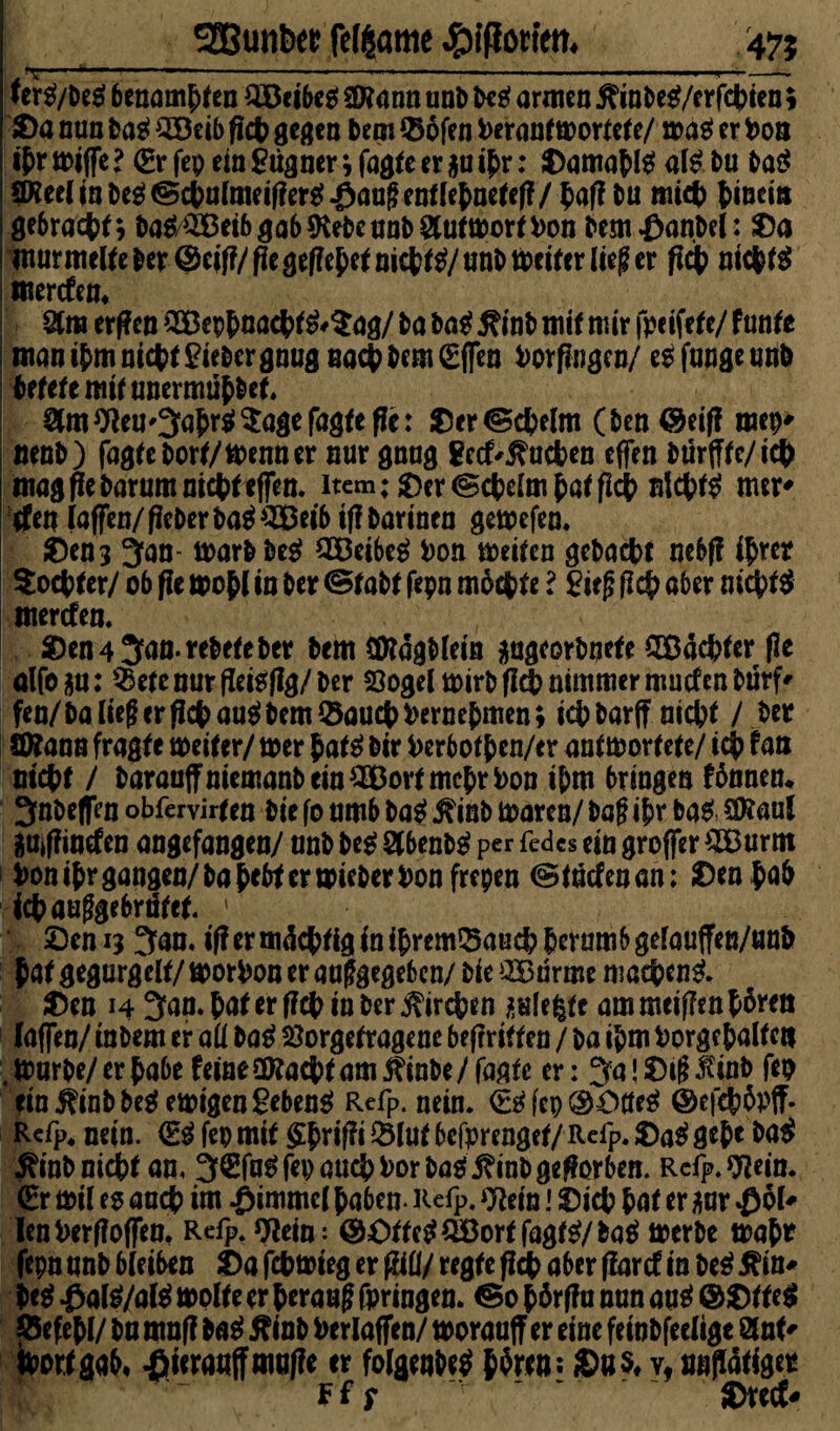 3Bunt>« fetante #iffott'ett. 47? •^1 < ■» '■*» - ' ■ '«■■■ ■ . I -..-.I.,. .1 ....-. ... ._» ter#/be# benamsen $Beibe# SERann unb be# armen ftinM/c rfebien * Da nun ba# 3Beib ficb gegen bem ©ofen herantwortete/ wa# er hon tyr wiffe l (Er fep ein Lügner \ fagte er $u tj>r: Damabl# al# bu ba# Pee(jnbe^®ctu(meifler^^augentletneref?/|)afJ bu mich hinein gebracht; ba#/^eib gab ftebe unb Antwort hon bemfmnbel: Da murmelte ber@eif?/pegefFe^nid?^/nnbtt?eiter lieg er fleh nicht# werden* &ra erf?en ’SBepbnacbt#*^/ ba ba# j?inb mit mir fpeifete/ funte manibmnic^tliebergnugnactbem(Efleo hörigen/ e#fangeunb betete mit unermüb&et. Stm^eu^abr^^agefagfefle: Der^cbelm (ben@eifl mep* nenb) fagtebort/menner nur gnug gediehen effen bmfltc/icb mag fiebarum nicht effen. item; Der(Schelmbatfleh nicht# mer* rfen (affen/flcberba#^eibif?barinen gewefen. Den? 3an- warbbe# SBeibe# hon weiten gebaut aebf? ihrer Socbter/ ob fle wohl in ber (Stabt fepn mochte l £ie|j (ich aber nicht# werden. Den4 3anrebeteber bem (Ülägblein mg^bnefe Pachter fle alfo gu: $etenurfleisflg/&er Sogei wirb fl# nimmer müden bürf* fen/ balieg er fleh au# bem Q3aucb hernebmen; ich barff nicht / ber Wtann fragte weiter/ wer bat# bir herbotben/er antwortete/ ich fan nicht / barauffniemanbein^DortmcbrPon ihm bringen fbnnen* 3nbeffVn obfervirten bie fo umb ba# $inb waren/ bag ibr ba# €0?aul iMffmden angefangen/ unb be# 2(benb# per fedes ein groffer #Burm hon ihr gangen/ba bebt er wieber hon frepen (Studenan; Den bah iebauggebrötet. 1 Den 15 3an. if? er mächtig in ibremSaucb herum b gelauffen/unb bat gegurgelf/ worhon er auf gegeben/ bie QBurme machen#. Den 14 3an.bat er f?cb in ber Kirchen jmlefcte ammeiflenb^en laffen/ tnbem er aü ba# Sorgetragene befrritten / ba ihm borge haltert . Würbe/ er babe feine öttaebt am j?inbe/ fagfe er: 3a! Drg linb fep ein j?inbbe# ewigen geben# Refp. nein. <E#(cp®Otfe# ©efebflpff. Refp. nein. €# fep mit ^W^l«t befprenget/RelP*Da# gebe ba# $inb nicht an. 3£fa# fep auch hör ba# j?inb geworben. Rcfp. 9Zein. (Er wil es aacb im Fimmel haben- Refp. O^ein! Dich bat er m $ol* lenherffoffen. Refp. Ofcin: @£>tte#QBortfagt#/ba# werbe wahr fepn unb bleiben Da febwieg er füll/ regte fl# aber flard in be# Ärn* be# #al#/a(# wolte er herauf? fpringen. ©0 börffu nun au# ©Dtte# jöefebl/ ba mnf? ba# flinb herlaffen/ worauff er eine feinbfeclige 8lnt' bortgab« $sera«ffmuffe er folgenbe# b^en: ©«$♦ v« unflätiger Ffp r ' Dred*
