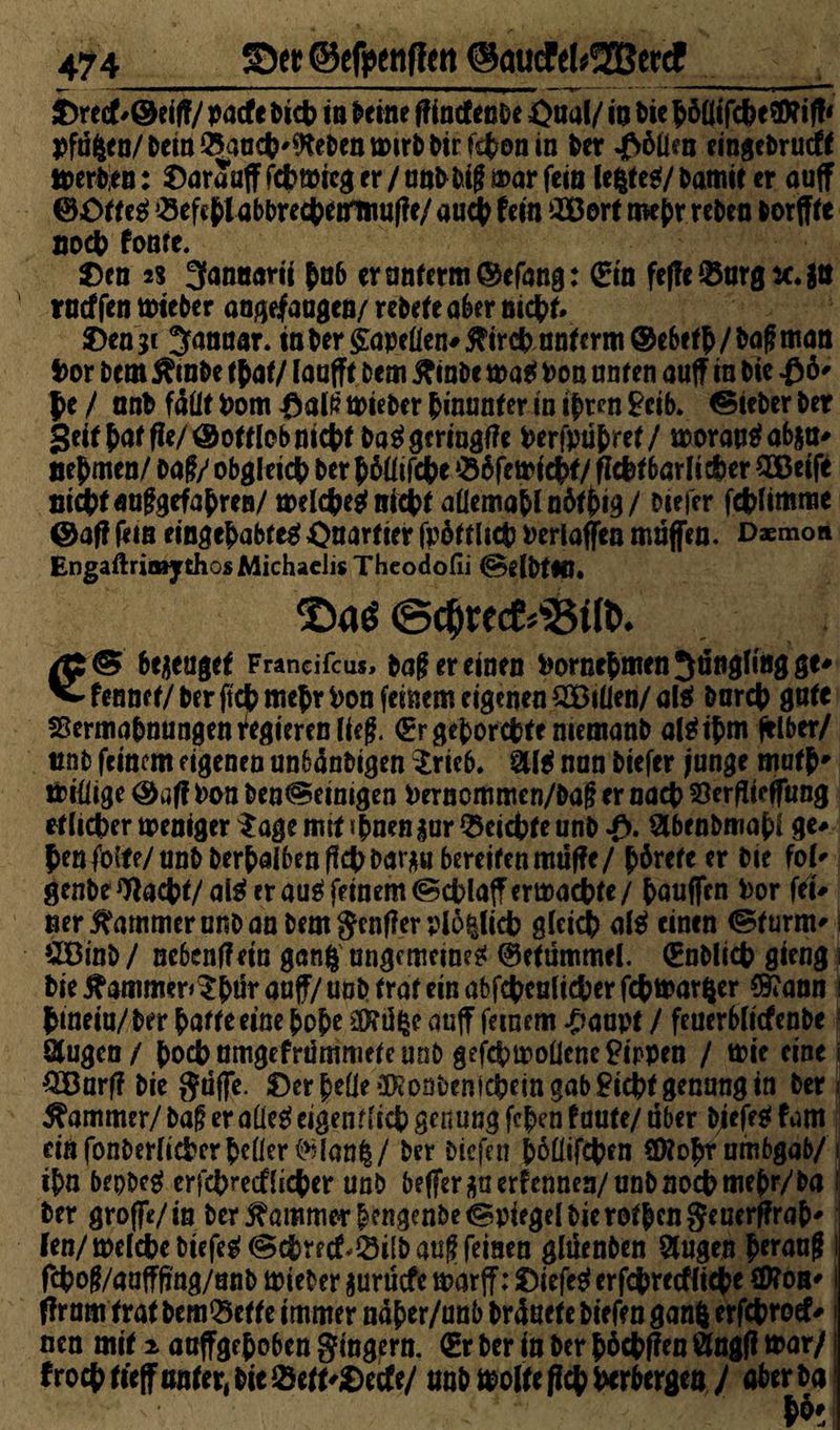 474 _©efpcnfien ©aucfcUIBeKf £re<f #©eiff/ pacfe Dich m ^etne ff incfenDe ßual/ io t)ic b öüifcbe j>fäften/&em25aoc|?'9fe&eiitt)ir^irfitiDnin Der «f>6üen eingeDrucff tterDen: Saraaff fcbwreg er / unD Dig mar feio lefcte*/ Damit er auff ©öfteä ^efcbtabDrecbetrmuffe/ auch fein 2Bort mehr reDen Dorffte noch fome. $>cn 2S 3anaarii hn6 er unterm ©efang: @n fef?e®nrgtc.$ti rocffen mieDer angejfaagea/ reDefeaber nicht* 2)en3c Januar. ittDer§apeüen*#ircbantcrm©ebefb/bagman bor Dem ÄinDe tbat/ laufft Dem ftinbe maü Don onten auff in Die £6' Je / anD fällt Dom #alf? toieDer hinunter in ijrcn 9cib* lieber Der Seif M fle/ ©offlob nicht ba$ gcringffe Derfpühref/ morao$ab$a* oejmen/ Dag/ obgleich Der bhüifcbe ‘Shfetoicbf/ flc&fbarlteher 2ßeife nicht «nggefabren/ toelcbeg nicht allemohlnöfbig/ Diefer fcblimme ©aff fein eingehabtegOnarfier fphttlicb Derlaffen muffen. Daemon Engaftrimythos Michaelis Theodofii (SelDtlÜ* ©c$recM3ilt>. bezeuget Francifcus, Dag er einen DornebmenSängfingge* ^ fennef/ Der ftch mehr Don feinem eigenen QBilien/ al$ Durch gute Vermahnungen Regieren lieg. (Er gehorchte memanD al^ijm jtlber/ unD feinem eigenen unbänDigen $rie6. SÜ$ nun Diefer funge mufh* tbidige ©aff Don Den@einigen Dernommen/Dag er nach Verjfteffung etlicher meniger $age mit «bnen gar Reichte unD •£>. SlbenDmabl ge# Jen foite/unD Derhalben fleh Dargu bereifen muffe/ börefe er Die fol* genbe Wacht/a& eräug feinem (Scblajfermaebte/ hauffen Dor fei# ner Kammer unD an Dem genff er plo^lich gleich alg einen (Sturm* &8inD / ne6en(f ein gan| ungemein??! ©efümmel. (EnDlicb gieng Die 5hammer>$htfr auff/ unD traf ein abfchcalicber febmarfcer $t ann hinein/Der hafte eine hohe auff feinem £anpt / feuerblicfenDe Qlugen/ hoch nmgefrdmmete unD gefcbmodenePippen / tt>ie eine OTarff Die guffe. 0er beOeSEonDenfcbein gab Picht gennng in Der Kammer/ Dag er aüeg eigenflieh genung fehen taute/ ober biefeg fam dnfonDer(ichcrhe(ier^(an|/ Der Diefnt bodifeben SWohrnmbgab/ ihn bepbeg er febreef lieber unD beffer^aerfennen/unD noch mehr/Da Der groffe/in Der Kammer b?ngenbe©ptegel Die rothen8«uerffrah* fen/melcheDtefe^(Schrecf^ilDaugfeinen gluenDen Singen b*rang fcbog/aafffmg/unb toieDer gurüefe marff: 0iefeg erfebreeffiebe SD?on* nen mit ^ aaffgehoben gingern. €r Der in Der hochffen Stngff mar/ frocbtteffttnter,biei8ett'0ecfe/ unDmolfeflchhcrbergenV Äff*# . $6'