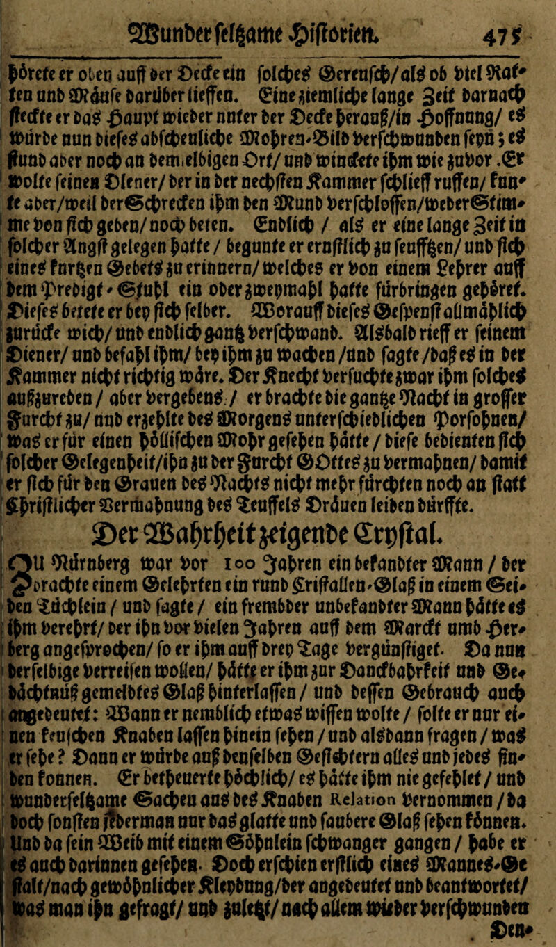 I ^ SBunber fcfgame 47 * börefe er oteo auft Der ©ecfe ein folebetf ©ereufcb/aig ob fciel 9taf* tea unD äKdufe Darüber liefen. (Eine giemlicbe lange 3*i* l>arnact> (!etf fe er tag ßaupf mieber nufer Der ©ecfe berau?/in Hoffnung/ et mürbe nun tiefe* abfebeuliebe 2Wobre3'Q$ilbfcerf#munbenfepn;e$ ffunt ater noch an bem.elbigen Ort/ unb mintsfef e ibm mie guPor .0? molfe feinen ©lener/ Der in Der neebffen Kammer fcbliejf ruffen/ fun# fe aber/tretl ber©cbrecfen ibm Den SDf unb berfcbloffen/meber©fini' 1 me Don ffcb geben/ noch beten. (EnHtct) / al* er eine lange Seit in felcber Stngjt gelegen baffe / begunf e er ernfflicb gu feuffgen/ unD ficb eine«? formen @c6et^ gu erinnern/ mefet^es erben einem £ebrer auff Dcm<preDigf'©,fubl ein obergmepmabl patte fürbringen gehret I tiefet betete er bep ficb felber. £Berauff tiefe* ©ifpenffallmablicfc gurdefe trieb/ nnb enDlicb gang berfcbmanb, 2ll*balD rieff er feinem Wiener/ nnb befahl ibm/ bep ibm gu mebea /nnb fagfe /Da? et in Der Kammer nicbf riebfig märe. ©er^neebf berfuebfegmar ibm folcbe* aufgHreben / aber bergeben* / er bracbfe Die gange Wacbf in großer ff urebf gn/ nnb ergeblfe De* SHorgen* unferfcbietlicben *porfobnen/ ima*erfür einen böüifcbenSföobrgefeben baffe/tiefe bebienfen ffcb 1 folcber ©clegenbeif/ibn 5« Der ffurcbf ©Offe* gu bermabnen/ Damit er flcb für Den ©rauen De* Wacbf* nicbf mehr fürebfen noch an jfatf Sbrifflicber Vermahnung De* ^euffel* ©räuen letten Dürfff e. SDct: QOBa^r^eit jeigente <Srt)fiaf. SU Nürnberg trar bor ioo fahren ein befanbfer äfcann / Der oraebfe einem ©elebrfen ein runt £rif?aüen'@la? in einem ©et# Den ©icblein (unD fagfe / ein frembter unbefanbfer f&ann bäffe et ibm berebrf/Der ihn bot btelen fahren auff Dem SKareff umb$er# berg ange fpreeben/ fo er ibm auff Drep $age bergünfiigef. ©a nun Derfelbigeberreifenmoöen/büiiferibmgur©ancfbabrfeif ant ©et DäcbfHÜ?gcmdbfe*®la?binferlafTen/ unD Dejfen ©ebraueb auch angeteuftf: ^ann er nemblicbefma*mifTen molfe/ folfeernurei# nen feufeben ftnaben (affen hinein feben / unD al*bann fragen / ma* er febe ? ©ann er mürbe au? Denfelben ©efltebfern aüe* unD jeDe* fm* Den fonnen. (Br betpeaerte bbcblicb/ e* baffe ibm nie gefeblef / unD munDetfelgame ©nebenan* De* Knaben Relation bernommen/Da Doch fonflen ilterman nur Da* glatte unD faubere © la? feben 16nnen* UnD Da fein 2ßeib mif einem ©öbnlein febmanger gangen / habe er eg auch Darinnen gefebeg. ©ocberfcbiencrfflicb einet äKanne*#©e f?alf/nacb gern ähnlicher ^lepbnng/Der anget rufet unD beanf trorfef/ mag man i|n gefragt/ nnb gulegf/nach allem miibcr berfebmunten Bf . ©«*•
