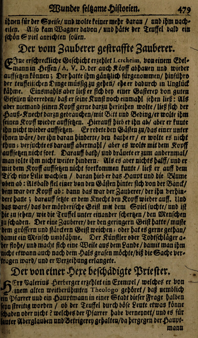 SOBunbtt fc($antt^ifiotien. ifcßfn far &«r ©wife/ unfc toolfe Na» nujir taraa / ant> ifm nacfc* «kn. öi-fb fam®aflmri>a»on/iml>&ä<ft >« Muffel tat» tia fctön@j>itfaaritttf«J foüen. 2)er t>om 3aufcerer geftr offtc Saubrer. - M ^ J >*’ v ' gj^öeerfctrf(flicke ©cfcticbrer^tletLerchcim, Poneinem (Sbel- ^mannin Reffen/ a. v« D.ber auch tföpff abbauen unb mieber auff fe|en fönnen; Der hatte ihm gda^!ict> fnrgenommen/ binfabro Nr teuffeiiichen Dinge nuteflg $u geben/ eh* er babarch m Unglücf fdbme. €in*mabl* aber (tef er fl# bep einer ©afferep Don guten ©efeüen uberreben/ bag er feine jhmflnoch rinmabl leben lief: Al* aber niemanb feinen 5?optFgerne bar$a berieten tpolte/ lieg fkh bet $aag-5?necht bargn gebrauch en/rntt %>ft unb 0ebing/er molte ihm feinen ^opff mieber aufffefcen. ^ieranff hieb er ihn aty aber er f unte ihn nicht tpieber aafffc&en. €r rebele ben Waffen $u/ba* einer unter ihnen märe/ber ihn baranbfoberte/ben batbeer/ er molte es nicht tjwn> Perfuchtee*barau|f abermabl/ aber e* weite mit bem fiopff aafffeften nicht fort. Darauf?batb/unb bräuete erzürn anbernmal/ man iolte ihm nicht toeiter binbern. aber nicht* half/ unb et mit bem tfopfFaafTfcfeen nicht fortfommen tunte/ lieg er auff bem $irch eine £ilie machten / baran hieb er ba* #aupt unb bie 3Mume oben ab: Aisbalb Hel einer Don ben Mafien hinter fleh Poo ber Q3antf/ bemmarberflopff ab: bann ba* mar ber Sauberer/ber ihn Perbia- bert hatte; baraufffefcte er bem fincchf ben j^opffmieberauff, Unb ba* mar*/ ba* bermörberifche ©eif? mit bem &pie( fachte/ nab iff hie *a fehen/ mir bie $euffel unter einanber fcherfcen / ben ÖÄenfchen jufebaben. Der eine Sauberer/ber ben geringem ©eif! hatte/muffe bem gröffern unb ffarefern ©eiflmeicheni ober hat e* gerne gethan/ bamit ein SKtnfch umbfäbme. ©er OTnffler ober tobtfehläger a- ber flöhe/ unb macht fleh eine SCBrile au* bem ganhe/ bamit man ihm nicht etmann auch nach bem $al* grafen möchfe/big bie@ache Per¬ tragen marb/ unb er S3er$eibung erfangete. 2) er v>on einet #e;te t>efc0dt>igte ^rtefter. > ß(?rt $aferiu* #erberger erriet fin (Stempel/ melche* er Pon - '%/cinem alten meitberubmtea Theologo gehöret / bag nembfich ein ipfarrer unb ein #duptmann in einer ®tabt biefer grage halben jepn (freitig morben / ob ber ^euffel burch böfe Seute etmas fönne ttaben ober nicht? melche* ber Pfarrer habe Pernepnet/nnbe* für lauter Aberglauben unb$etrigerepgebalteij/ba hergegen behaupt* man»
