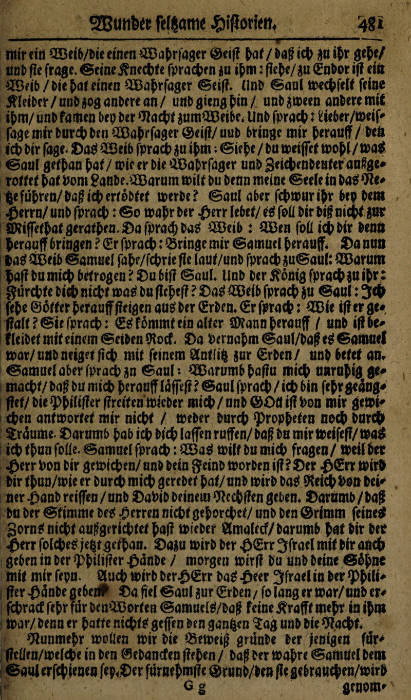 SButtfett feßöttie ^gi ' '■' ’*’■ —— -- * - mir ein 2Beib/bie einen ^Bahrfager ©elf! hat / baff ich an ihr gef e/ unb ffe frage. ©eine Unechte fprachrn *u ihm: flehe/au (Eubor iff eiö £Beib / bie hat einen SBahrfager @cif?. Unb €5aal mechfert feine jfleibcr/unbaoganberean/ unbgienghin/ unbameen anberemit ihm/ unb famen bei) ber Wacht aumQBeibe* Unb fprach i ileber/meif' fagemirburci)benA^Baprfa9er@ei(?/uub bringe mir herauff/ beö id) bir fage. Daei SBeib fprach au i hm; (Siche / bu meiffet moh l / mag ^au( gethan hat/ mic er bie SBabrfagtr unb geichenbeutcr außge* rottet hat Pom Sanbe.iJBarum milt bu benn meine Seele in ba$ We* |e fuhren/baff ich ertobtef merbe? Saul aber fchmuribr bep bem $errn/ unb fprach: (So mahr ber #err lebet/ e$ foü bir biff nicht aut 1 WiffeiNö^aiJen.Dafbra^ba^ ^EDeib : OBen foü tct> bir benö herauff bringen ? (Er fprach: bringe mir ©amucl fcerauff* Da nun i fcaäiBeib @amuel fahe/fchrtefle laut/unb fprad? ^uSaul* £Barum haffbumichbetrogen?Dubiff (Saul. Unb ber 5?onig fprach $u ihr: gurchte bich nicht mag bu flcheff ? Dag 2Beib fprach $u @aul: 3$ feje ©oifer herauff (feigen aug ber (Erben* €r fprad?: 2Bie iff er ge# jfalt?®iefprach: (Eg fämmf ein arter Sföann herauff / unb iffbe* f leibet mit einem Selben 9locf. Da Pernahm (Saul/baff eg ©arouel mar/unb neiget ficb mit feinem Bntfife $ur (grben/ unb betet am Samuel aber fprach aa ©aul*. QBarumbhaffu mich unruhig ge* macht/baffbumich beraufn#ff?®aulfpraeb/icbbin fefr geäugt flet/bte g>^tüf?er ffreiten micber mich/ unb ©OffiffPon mir gemi* chen antwortet mir nicht / meber burch Propheten noch bar# träume. Darumb hab ich bich laffen rufen/ ba£ bu mir meifeff/ mag ich thun fofle. Samuel fprach: 2Bag miif bu mich fragen/ meil bet $err Pon bir gemichen/ unb bein geinb morben iff ? Der $(Err mirh bir than/mie er burch mich gerebet hat/unb mirb bag ftekhPOtt bei* ner^)anbreiffeu/unb DaPib beinern Wcchffcn geben. Darumb/bag bu ber stimme beg Herren nicht gehorchet/ unb ben ©rimm feineg gorng nicht aufgerichtet ^af? micber Bmalecf/barumb hat bir bet «ßerr folcheg jefctgefhan. Daau mirb ber $<Err 3frael mit bir auch geben in ber *phiW«r £dnbe / morgen mirff bu unb beine @öh&* mit mir fepn. Buch mirb ber£(Err ba^ fieer 3frael in ber *PhiH * jfer^änbe gebet# Dafiel<Saulaur(Erben/folangermar/anber* fehraef fc{?r für DenOBortca Samuel^/Dog feine ^rafft mehr in ihm mar/ benn er hatte nichtg geffen ben ganzen $ag unb bie Wacht. Nunmehr moüen mir bie Verneig grünbe ber fenigen für* ffeürn/mefche in ben ©ebanefen ff eben / baff ber mahre ©amöel bem 0au( er fchienen fep^Der furnehmff c ® runb/ben fle gebrauchen/mirb g g genom^